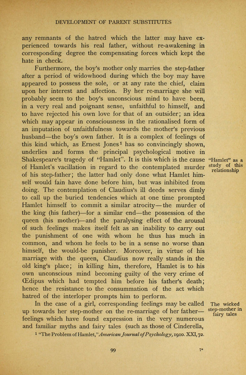 DEVELOPMENT OF PARENT SUBSTITUTES any remnants of the hatred which the latter may have ex¬ perienced towards his real father, without re-awakening in corresponding degree the compensating forces which kept the hate in check. Furthermore, the boy's mother only marries the step-father after a period of widowhood during which the boy may have appeared to possess the sole, or at any rate the chief, claim upon her interest and affection. By her re-marriage she will probably seem to the boy's unconscious mind to have been, in a very real and poignant sense, unfaithful to himself, and to have rejected his own love for that of an outsider; an idea which may appear in consciousness in the rationalised form of an imputation of unfaithfulness towards the mother's previous husband—the boy's own father. It is a complex of feelings of this kind which, as Ernest Jones ^ has so convincingly shown, underlies and forms the principal psychological motive in Shakespeare's tragedy of Hamlet. It is this which is the cause Hamlet as a of Hamlet's vacillation in regard to the contemplated murder of í^is ° ^ relationship of his step-father; the latter had only done what Hamlet him¬ self would fain have done before him, but was inhibited from doing. The contemplation of Claudius's ill deeds serves dimly to call up the buried tendencies which at one time prompted Hamlet himself to commit a similar atrocity—the murder of the king (his father)—for a similar end—the possession of the queen (his mother)—and the paralysing effect of the arousal of such feelings makes itself felt as an inability to carry out the punishment of one with whom he thus has much in common, and whom he feels to be in a sense no worse than himself, the would-be punisher. Moreover, in virtue of his marriage with the queen, Claudius now really stands in the old king's place; in killing him, therefore, Hamlet is to his own unconscious mind becoming guilty of the very crime of Œdipus which had tempted him before his father's death; hence the resistance to the consummation of the act which hatred of the interloper prompts him to perform. In the case of a girl, corresponding feelings may be called The wicked up towards her step-mother on the re-marriage of her father— ^^fai^°tales^ feelings which have found expression in the very numerous and familiar myths and fairy tales (such as those of Cinderella, 1 The Problem of Hamlet, American Journal of Psychology, 1910. XXI, 72. 99 7*