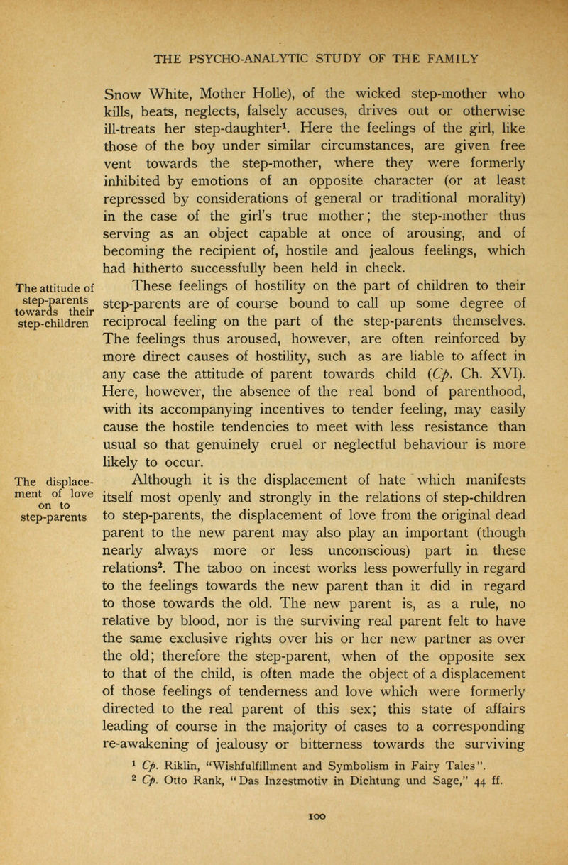 THE PSYCHO-ANALYTIC STUDY OF THE FAMILY Snow White, Mother Holle), of the wicked step-mother who kills, beats, neglects, falsely accuses, drives out or otherwise iH-treats her step-daughter^. Here the feelings of the girl, like those of the boy under similar circumstances, are given free vent towards the step-mother, where they were formerly inhibited by emotions of an opposite character (or at least repressed by considerations of general or traditional morality) in the case of the girl's true mother; the step-mother thus serving as an object capable at once of arousing, and of becoming the recipient of, hostile and jealous feelings, which had hitherto successfully been held in check. The attitude of These feelings of hostility on the part of children to their step-parents step-parents are of course bound to call up some degree of step-children reciprocal feeling on the part of the step-parents themselves. The feelings thus aroused, however, are often reinforced by more direct causes of hostility, such as are liable to affect in any case the attitude of parent towards child (C/>. Ch. XVI). Here, however, the absence of the real bond of parenthood, with its accompanying incentives to tender feeling, may easily cause the hostile tendencies to meet with less resistance than usual so that genuinely cruel or neglectful behaviour is more likely to occur. The displace- Although it is the displacement of hate which manifests ^^on°to^°^^ itself most openly and strongly in the relations of step-children step-parents to step-parents, the displacement of love from the original dead parent to the new parent may also play an important (though nearly always more or less unconscious) part in these relations'. The taboo on incest works less powerfully in regard to the feelings towards the new parent than it did in regard to those towards the old. The new parent is, as a rule, no relative by blood, nor is the surviving real parent felt to have the same exclusive rights over his or her new partner as over the old; therefore the step-parent, when of the opposite sex to that of the child, is often made the object of a displacement of those feelings of tenderness and love which were formerly directed to the real parent of this sex; this state of affairs leading of course in the majority of cases to a corresponding re-awakening of jealousy or bitterness towards the surviving ^ Cp. Riklin, Wishfulfillment and Symbolism in Fairy Tales. 2 Cp. Otto Rank, Das Inzestmotiv in Dichtung und Sage, 44 ff. ICO