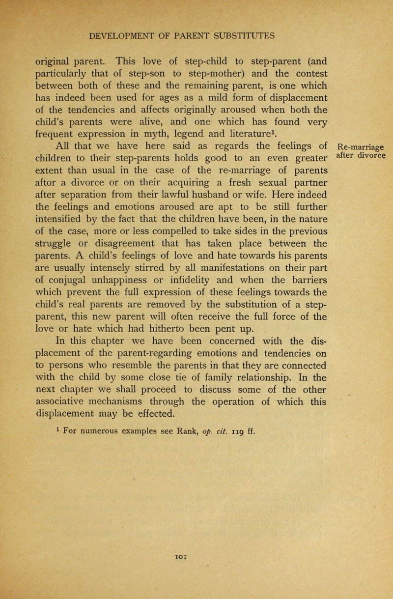■■ »'З'-Г' ^ ; .-   '■' ■• ■ DEVELOPMENT OF PARENT SUBSTITUTES original parent. This love of step-child to step-parent (and particularly that of step-son to step-mother) and the contest between both of these and the remaining parent, is one which has indeed been used for ages as a mild form of displacement of the tendencies and affects originally aroused when both the child's parents were alive, and one which has found very frequent expression in myth, legend and literature^. All that we have here said as regards the feehngs of Re-marriage children to their step-parents holds good to an even greater divorce extent than usual in the case of the re-marriage of parents aftor a divorce or on their acquiring a fresh sexual partner after separation from their lawful husband or wife. Here indeed the feelings and emotions aroused are apt to be still further intensified by the fact that the children have been, in the nature of the case, more or less compelled to take sides in the previous struggle or disagreement that has taken place between the parents. A child's feelings of love and hate towards his parents are usually intensely stirred by all manifestations on their part of conjugal unhappiness or infidelity and when the barriers which prevent the full expression of these feelings towards the child's real parents are removed by the substitution of a step¬ parent, this new parent will often receive the full force of the love or hate which had hitherto been pent up. In this chapter we have been concerned with the dis¬ placement of the parent-regarding emotions and tendencies on to persons who resemble the parents in that they are connected with the child by some close tie of family relationship. In the next chapter we shall proceed to discuss some of the other associative mechanisms through the operation of which this displacement may be effected. 1 For numerous examples see Rank, op. cit. 119 ff.