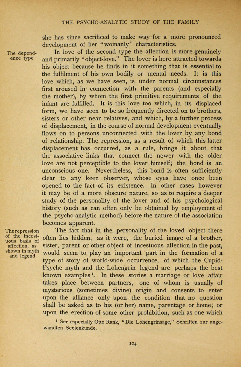 THE PSYCHO-ANALYTIC STUDY OF THE FAMILY she has since sacrificed to make way for a more pronounced development of her womanly characteristics. The depend- In love of the second type the affection is more genuinely enee type primarily object-love. The lover is here attracted towards his object because he finds in it something that is essential to the fulfilment of his own bodily or mental needs. It is this love which, as we have seen, is under normal circumstances first aroused in connection with the parents (and especially the mother), by whom the first primitive requirements of the infant are fulfilled. It is this love too which, in its displaced form, we have seen to be so frequently directed on to brothers, sisters or other near relatives, and which, by a further process of displacement, in the course of normal development eventually flows on to persons unconnected with the lover by any bond of relationship. The repression, as a result of which this latter displacement has occurred, as a rule, brings it about that the associative links that connect the newer with the older love are not perceptible to the lover himself; the bond is an unconscious one. Nevertheless, this bond is often sufficiently clear to any keen observer, whose eyes have once been opened to the fact of its existence. In other cases however it may be of a more obscure nature, so as to require a deeper study of the personality of the lover and of his psychological history (such as can often only be obtained by employment of the psycho-analytic method) before the nature of the association becomes apparent. The repression The fact that in the personality of the loved object there of the incest- often lies hidden, as it were, the buried image of a brother, uous basis of . ' , ' . ° ' affection, as sister, parent or other object of incestuous affection in the past, ^^andlegSd^^ seem to play an important part in the formation of a type of story of world-wide occurrence, of which the Cupid- Psyche myth and the Lohengrin legend are perhaps the best known examples In these stories a marriage or love affair takes place between partners, one of whom is usually of mysterious (sometimes divine) origin and consents to enter upon the alliance only upon the condition that no question shall be asked as to his (or her) name, parentage or home ; or upon the erection of some other prohibition, such as one which 1 See especially Otto Rank, Die Lohengrinsage, Schriften zur ange¬ wandten Seelenkunde. 104