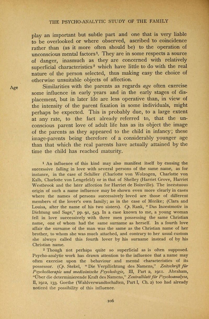 THE PSYCHO-ANALYTIC STUDY OF THE FAMILY play an important but subtle part and one that is very liable to be overlooked or where observed, ascribed to coincidence rather than (as it more often should be) to the operation of unconscious mental factors Ч They are in some respects a source of danger, inasmuch as they are concerned with relatively superficial characteristics ^ which have little to do with the real nature of the person selected, thus making easy the choice of otherwise unsuitable objects of affection. Similarities with the parents as regards age often exercise some influence in early years and in the early stages of dis¬ placement, but in later life are less operative than, in view of the intensity of the parent fixation in some individuals, might perhaps be expected. This is probably due, to a large extent at any rate, to the fact already referred to, that the un¬ conscious parent love of adult life has as its object the image of the parents as they appeared to the child in infancy; these image-parents being therefore of a considerably younger age than that which the real parents have actually attained by the time the child has reached maturity. 1 An influence of this kind may also manifest itself by causing the successive falling in love with several persons of the same name, as for instance, in the case of Schiller (Charlotte von Wolzogen, Charlotte von Kalb, Charlotte von Lengefeld) or in that of Shelley (Harriet Grove, Harriet Westbrook and the later affection for Harriet de Boinville). The incestuous origin of such a name influence may be shown even more clearly in cases where the names of persons successively loved are those of different members of the lover's own family; as in the case of Mörike; (Clara and Louisa, after the name of his two sisters). Cp. Rank,  Das Inzestmotiv in Dichtung und Sage, pp. 91, 543. In a case known to me, a young woman fell in love successively with three men possessing the same Christian name, one of whom had the same surname as herseK. In a fourth love affair the surname of the man was the same as the Christian name of her brother, to whom she was much attached, and contrary to her usual custom she always called this fourth lover by his surname instead of by his Christian name. 2 Though not perháps quite so superficial as is often supposed. Psycho-analytic work has drawn attention to the influence that a name may often exercise upon the behaviour and mental characteristics of its possessor. (Cp. Stekel,  Die Verpflichtung des Namens, Zeitschrift für Psychotherapie und medizinische Psychologie, Ш, Part 2, 1911. Abraham, Über die determinierende Kraft des Namens, Zentralblatt für Psychoanalyse, П, 1912, 133. Goethe (Wahlverwandtschaften, Part I, Ch. 2) too had already noticed the possibility of this influence. 106