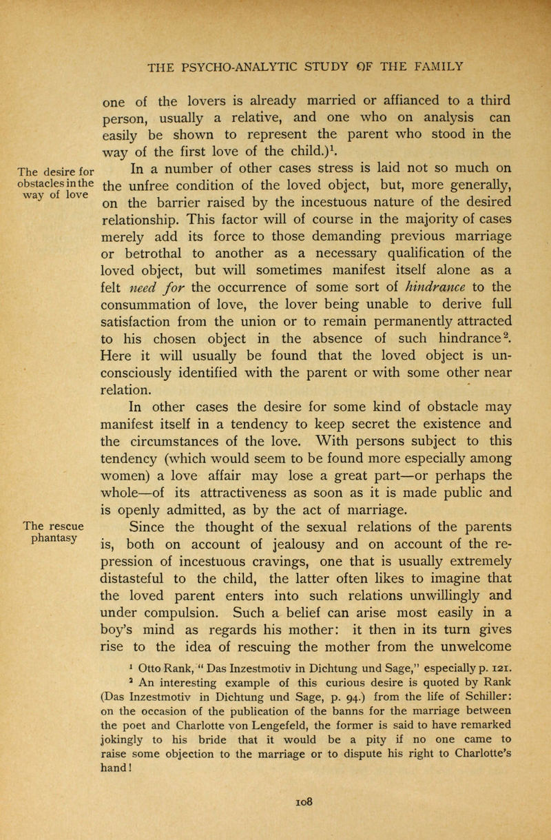 THE PSYCHO-ANALYTIC STUDY OF THE FAMILY •t'?- . one of the lovers is already married or affianced to a third person, usually a relative, and one who on analysis can easily be shown to represent the parent who stood in the way of the first love of the child.) The desire for In a number of other cases stress is laid not so much on obstacles in the unfree condition of the loved object, but, more generally, ° on the barrier raised by the incestuous nature of the desired relationship. This factor will of course in the majority of cases merely add its force to those demanding previous marriage or betrothal to another as a necessary qualification of the loved object, but will sometimes manifest itself alone as a felt need for the occurrence of some sort of hindrance to the consummation of love, the lover being unable to derive full satisfaction from the union or to remain permanently attracted to his chosen object in the absence of such hindrance Here it will usually be found that the loved object is un- V * consciously identified with the parent or with some other near relation. In other cases the desire for some kind of obstacle may manifest itself in a tendency to keep secret the existence and the circumstances of the love. With persons subject to this tendency (which would seem to be found more especially among women) a love affair may lose a great part—or perhaps the whole—of its attractiveness as soon as it is made public and is openly admitted, as by the act of marriage. The rescue Since the thought of the sexual relations of the parents phantasy both on account of jealousy and on account of the re¬ pression of incestuous cravings, one that is usually extremely distasteful to the child, the latter often hkes to imagine that the loved parent enters into such relations unwillingly and under compulsion. Such a belief can arise most easily in a boy's mind as regards his mother: it then in its turn gives rise to the idea of rescuing the mother from the unwelcome ^ Otto Rank,  Das Inzestmotiv in Dichtung und Sage, especially p. 121. ' An interesting example of this curious desire is quoted by Rank (Das Inzestmotiv in Dichtung und Sage, p. 94.) from the life of Schiller: on the occasion of the publication of the banns for the marriage between the poet and Charlotte von Lengefeld, the former is said to have remarked jokingly to his bride that it would be a pity if no one came to raise some objection to the marriage or to dispute his right to Charlotte's handl 108