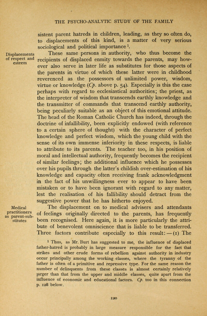 THE PSYCHO-ANALYTIC STUDY OF THE FAMILY sistent parent hatreds in children, leading, as they so often do, to displacements of this kind, is a matter of very serious sociological and political importance^. Displacements These same persons in authority, who thus become the of respect and recipients of displaced enmity towards the parents, may how¬ ever also serve in later life as substitutes for those aspects of the parents in virtue of which these latter were in childhood reverenced as the possessors of unlimited power, wisdom, virtue or knowledge {Cp. above p. 54). Especially is this the case perhaps with regard to ecclesiastical authorities; the priest, as the interpreter of wisdom that transcends earthly knowledge and the transmitter of commands that transcend earthly authority, being peculiarly suitable as an object of this emotional attitude. The head of the Roman Catholic Church has indeed, through the doctrine of infallibility, been explicitly endowed (with reference to a certain sphere of thought) with the character of perfect knowledge and perfect wisdom, which the young child with the sense of its own immense inferiority in these respects, is liable to attribute to its parents. The teacher too, in his position of moral and intellectual authority, frequently becomes the recipient of similar feelings ; the additional influence which he possesses over his pupils through the latter's childish over-estimation of his knowledge and capacity often receiving frank acknowledgment in the fact of his unwillingness ever to appear to have been mistaken or to have been ignorant with regard to any matter, lest the realisation of his fallibility should detract from the suggestive power that he has hitherto enjoyed. Medical The displacement on to medical advisers and attendants as^parentsub feelings originally directed to the parents, has frequently stitutes been recognised. Here again, it is more particularly the attri¬ bute of benevolent omniscience that is liable to be transferred. Three factors contribute especially to this result : — (i) The 1 Thus, as Mr. Burt has suggested to me, the influence of displaced father-hatred is probably in large measure responsible for the fact that strikes and other crude forms of rebellion against authority in industry occur principally among the working classes, where the tyranny of the father is often of a primitive and repressive type. For the same reason the number of delinquents from these classes is almost certainly relatively larger than that from the upper and middle classes, quite apart from the influence of economic and educational factors. Cp. too in this connection p. 128 below. 120