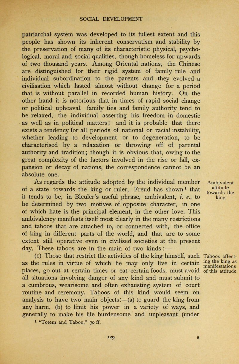 SOCIAL DEVELOPMENT patriarchal system was developed to its fullest extent and this people has shown its inherent conservatism and stability by the preservation of many of its characteristic physical, psycho¬ logical, moral and social qualities, though homeless for upwards of two thousand years. Among Oriental nations, the Chinese are distinguished for their rigid system of family rule and individual subordination to the parents and they evolved a civilisation which lasted almost without change for a period that is without paraUel in recorded human history. On the other hand it is notorious that in times of rapid social change or political upheaval, family ties and family authority tend to be relaxed, the individual asserting his freedom in domestic as well as in political matters ; and it is probable that there exists a tendency for all periods of national or racial instability, whether leading to development or to degeneration, to be characterised by a relaxation or throwing off of parental authority and tradition ; though it is obvious that, owing to the great complexity of the factors involved in the rise or fall, ex¬ pansion or decay of nations, the correspondence cannot be an absolute one. As regards the attitude adopted by the individual member Ambivalent of a state towards the king or ruler, Freud has shown ^ that ^ . ® ' towards the it tends to be, m Bleuler s useful phrase, ambivalent, i. e.y to king be determined by two motives of opposite character, in one of which hate is the principal element, in the other love. This ambivalency manifests itself most clearly in the many restrictions and taboos that are attached to, or connected with, the office of king in different parts of the world, and that are to some extent still operative even in civilised societies at the present day. These taboos are in the main of two kinds : — (i) Those that restrict the activities of the king himself, such Taboos affect- as the rules in virtue of which he may only live in certain the king as . manifestations places, go out at certain times or eat certain foods, must avoid of this attitude all situations involving danger of any kind and must submit to a cumbrous, wearisome and often exhausting system of court routine and ceremony. Taboos of this kind would seem on analysis to have two main objects:—(a) to guard the king from any harm, (b) to limit his power in a variety of ways, and generally to make his life burdensome and unpleasant (under 1 Totem and Taboo, 70 ff. 129 9