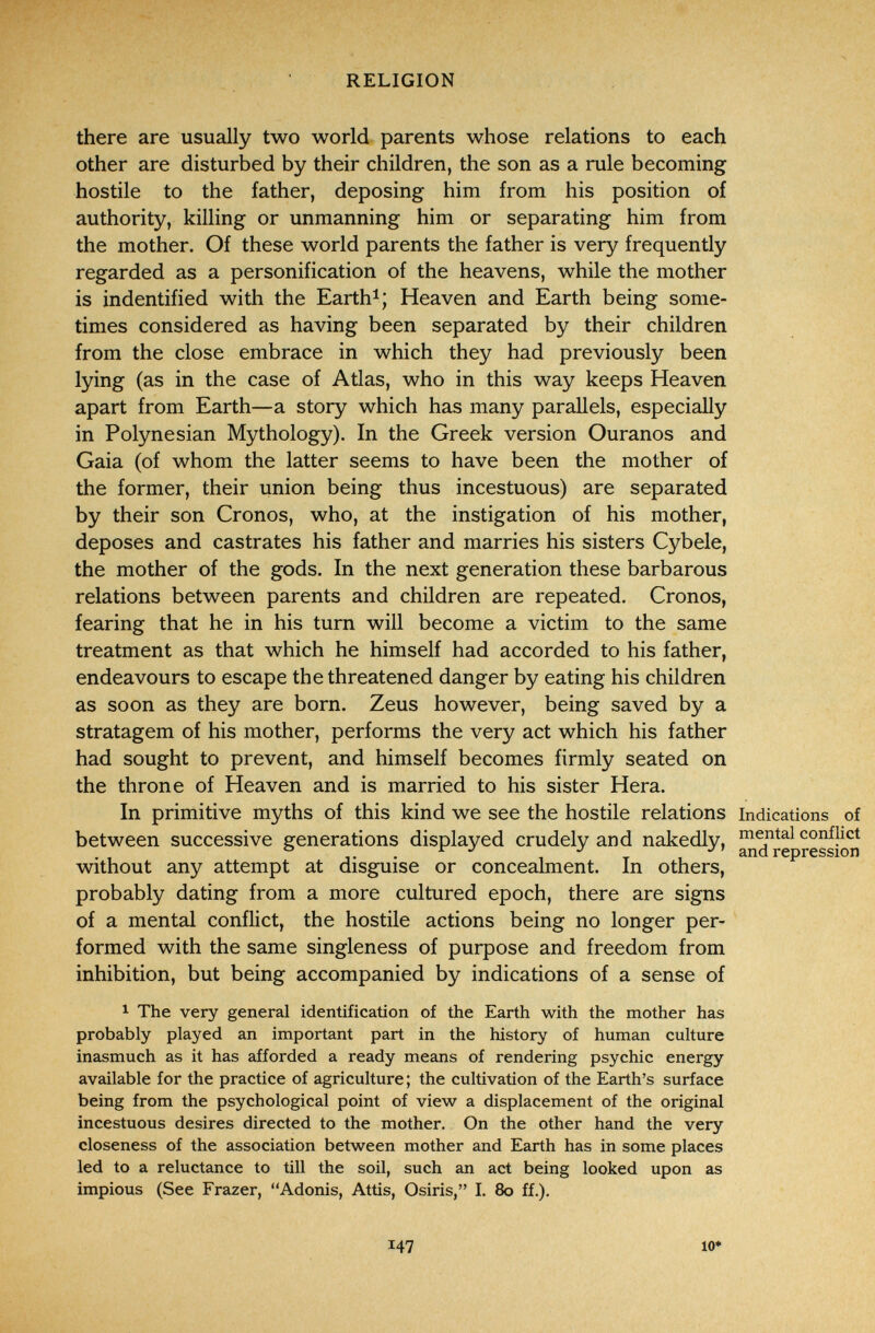 RELIGION there are usually two world parents whose relations to each other are disturbed by their children, the son as a rule becoming hostile to the father, deposing him from his position of authority, killing or unmanning him or separating him from the mother. Of these world parents the father is very frequently regarded as a personification of the heavens, while the mother is indentified with the Earth^; Heaven and Earth being some- ,4 times considered as having been separated by their children > from the close embrace in which they had previously been lying (as in the case of Atlas, who in this way keeps Heaven apart from Earth—a story which has many parallels, especially in Polynesian Mythology). In the Greek version Ouranos and Gaia (of whom the latter seems to have been the mother of the former, their union being thus incestuous) are separated by their son Cronos, who, at the instigation of his mother, deposes and castrates his father and marries his sisters Cybele, the mother of the gods. In the next generation these barbarous relations between parents and children are repeated. Cronos, fearing that he in his turn will become a victim to the same treatment as that which he himself had accorded to his father, endeavours to escape the threatened danger by eating his children as soon as they are born. Zeus however, being saved by a stratagem of his mother, performs the very act which his father had sought to prevent, and himself becomes firmly seated on the throne of Heaven and is married to his sister Hera. In primitive myths of this kind we see the hostile relations indications of between successive generations displayed crudely and nakedly, mental conflict ° ^ ^ , and repression Without any attempt at disguise or concealment. In others, probably dating from a more cultured epoch, there are signs of a mental conflict, the hostile actions being no longer per¬ formed with the same singleness of purpose and freedom from inhibition, but being accompanied by indications of a sense of 1 The very general identification of the Earth with the mother has probably played an important part in the history of human culture inasmuch as it has afforded a ready means of rendering psychic energy available for the practice of agriculture ; the cultivation of the Earth's surface being from the psychological point of view a displacement of the original incestuous desires directed to the mother. On the other hand the very closeness of the association between mother and Earth has in some places led to a reluctance to till the soil, such an act being looked upon as impious (See Frazer, Adonis, Attis, Osiris, I. 80 ff.). 147 10*