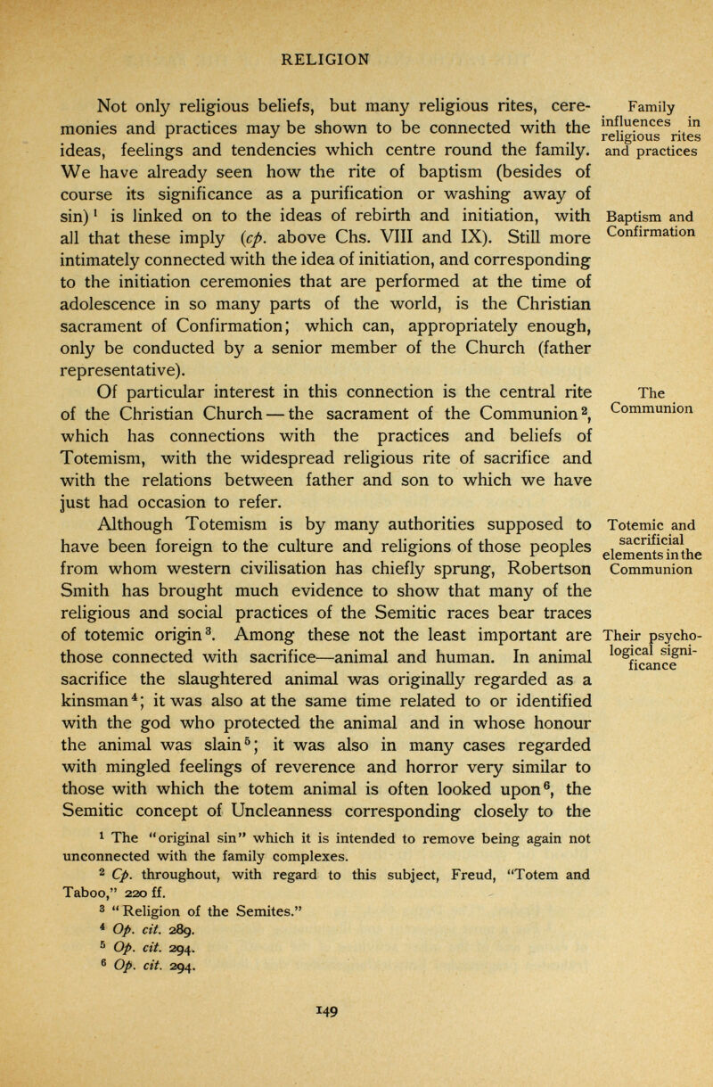 RELIGION Not only religious beliefs, but many religious rites, cere- Family monies and practices may be shown to be connected with the reilgfjlis^^rites ideas, feelings and tendencies which centre round the family, and practices We have already seen how the rite of baptism (besides of course its significance as a purification or washing away of sin) ' is linked on to the ideas of rebirth and initiation, with Baptism and all that these imply {cp. above Chs. VIII and IX). Still more Confirmation intimately connected with the idea of initiation, and corresponding to the initiation ceremonies that are performed at the time of adolescence in so many parts of the world, is the Christian sacrament of Confirmation; which can, appropriately enough, only be conducted by a senior member of the Church (father representative). Of particular interest in this connection is the central rite The of the Christian Church — the sacrament of the Communion Communion which has connections with the practices and beliefs of Totemism, with the widespread religious rite of sacrifice and with the relations between father and son to which we have just had occasion to refer. Although Totemism is by many authorities supposed to Totemic and have been foreign to the culture and religions of those peoples eiements7nthe from whom western civilisation has chiefly sprung, Robertson Communion Smith has brought much evidence to show that many of the religious and social practices of the Semitic races bear traces of totemic origin^. Among these not the least important are Their psycho- those connected with sacrifice—animal and human. In animal sacrifice the slaughtered animal was originally regarded as a kinsman^; it was also at the same time related to or identified with the god who protected the animal and in whose honour the animal was slain it was also in many cases regarded with mingled feelings of reverence and horror very similar to those with which the totem animal is often looked upon®, the Semitic concept of Uncleanness corresponding closely to the ^ The original sin which it is intended to remove being again not unconnected with the family complexes. 2 Cp. throughout, with regard to this subject, Freud, Totem and Taboo, 220 ff. ®  Religion of the Semites. ^ Op. cit. 289. 5 Op. cit. 294. ® Op. cit. 294. 149