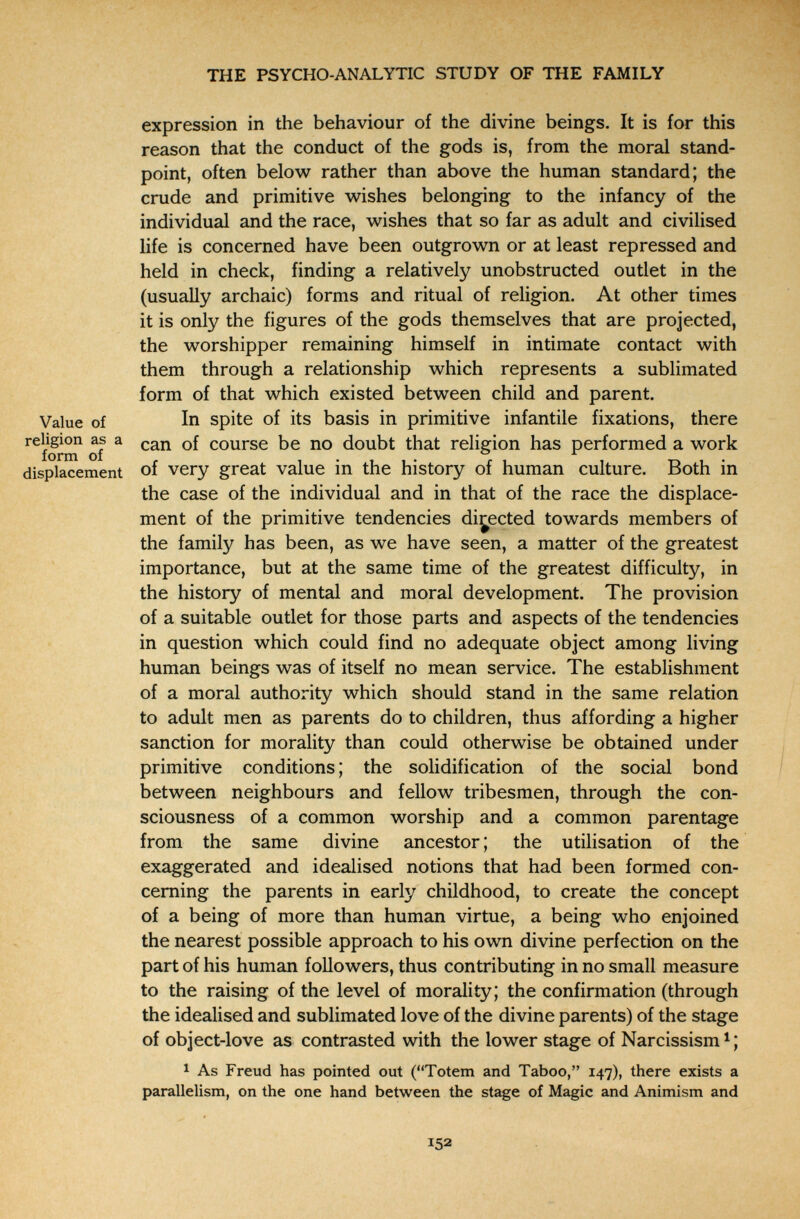 THE PSYCHO-ANALYTIC STUDY OF THE FAMILY expression in the behaviour of the divine beings. It is for this reason that the conduct of the gods is, from the moral stand¬ point, often below rather than above the human standard; the crude and primitive wishes belonging to the infancy of the individual and the race, wishes that so far as adult and civilised life is concerned have been outgrown or at least repressed and held in check, finding a relatively unobstructed outlet in the (usually archaic) forms and ritual of religion. At other times it is only the figures of the gods themselves that are projected, the worshipper remaining himself in intimate contact with them through a relationship which represents a sublimated form of that which existed between child and parent. Value of In spite of its basis in primitive infantile fixations, there of ^ course be no doubt that religion has performed a work displacement of very great value in the history of human culture. Both in the case of the individual and in that of the race the displace¬ ment of the primitive tendencies directed towards members of the family has been, as we have seen, a matter of the greatest importance, but at the same time of the greatest difficulty, in the history of mental and moral development. The provision of a suitable outlet for those parts and aspects of the tendencies in question which could find no adequate object among living human beings was of itself no mean service. The establishment of a moral authority which should stand in the same relation to adult men as parents do to children, thus affording a higher sanction for morality than could otherwise be obtained under primitive conditions ; the solidification of the social bond between neighbours and fellow tribesmen, through the con¬ sciousness of a common worship and a common parentage from the same divine ancestor ; the utilisation of the exaggerated and idealised notions that had been formed con¬ cerning the parents in early childhood, to create the concept of a being of more than human virtue, a being who enjoined the nearest possible approach to his own divine perfection on the part of his human followers, thus contributing in no small measure to the raising of the level of morality; the confirmation (through the idealised and sublimated love of the divine parents) of the stage of object-love as contrasted with the lower stage of Narcissism ^ ; 1 As Freud has pointed out (Totem and Taboo, 147), there exists a parallelism, on the one hand between the stage of Magic and Animism and 152