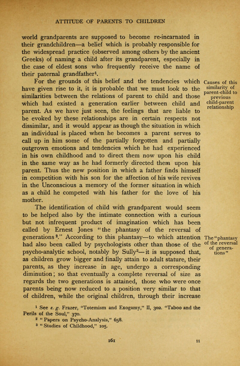 ATTITUDE OF PARENTS TO CHILDREN world grandparents are supposed to become re-incarnated in their grandchildren—a belief which is probably responsible for the widespread practice (observed among others by the ancient Greeks) of naming a child after its grandparent, especially in the case of eldest sons who frequently receive the name of their paternal grandfather^. For the grounds of this belief and the tendencies which Causes of this have given rise to it, it is probable that we must look to the siniilarity of . . . , , , . f , , , , parent-child to similarities between the relations of parent to child and those previous which had existed a generation earlier between child and child-parent A 1 • 1 г T 1 1- 1 , relationship parent. As we have just seen, the feelings that are liable to be evoked by these relationships are in certain respects not dissimilar, and it would appear as though the situation in which an individual is placed when he becomes a parent serves to call up in him some of the partially forgotten and partially outgrown emotions and tendencies which he had experienced in his own childhood and to direct them now upon his child in the same way as he had formerly directed them upon his parent. Thus the new position in which a father finds himself in competition with his son for the affection of his wife revives in the Unconscious a memory of the former situation in which as a child he competed with his father for the love of his mother. The identification of child with grandparent would seem to be helped also by the intimate connection with a curious but not infrequent product of imagination which has been called by Ernest Jones the phantasy of the reversal of generations 2. According to this phantasy—to which attention The phantasy had also been called by psychologists other than those of the ^ епегГ^^ psycho-analytic school, notably by Sully®—it is supposed that, ° tio^^'^^ as children grow bigger and finally attain to adult stature, their parents, as they increase in age, undergo a corresponding diminution ; so that eventually a complete reversal of size as regards the two generations is attained, those who were once parents being now reduced to a position very similar to that of children, while the original children, through their increase ^ See e. g. Frazer, Totenüsm and Exogamy, П, 302. Taboo and the Perils of the Soul, 370. 2  Papers on Psycho-Analysis, 658. 3  Studies of Childhood, 105. 11