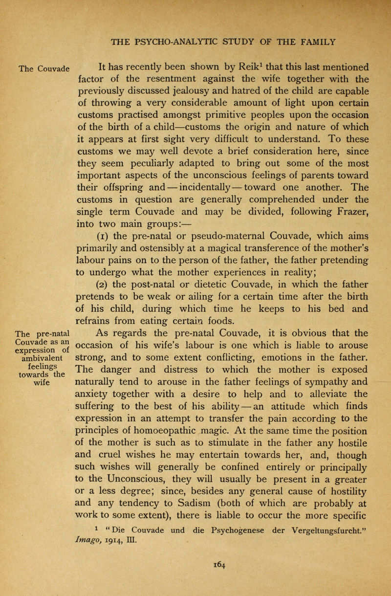 THE PSYCHO-ANALYTIC STUDY OF THE FAMILY The Couvade It has recently been shown by Reik^ that this last mentioned factor of the resentment against the wife together with the previously discussed jealousy and hatred of the child are capable of throwing a very considerable amount of light upon certain customs practised amongst primitive peoples upon the occasion of the birth of a child—customs the origin and nature of which it appears at first sight very difficult to understand. To these customs we may well devote a brief consideration here, since they seem peculiarly adapted to bring out some of the most important aspects of the unconscious feelings of parents toward their offspring and — incidentally — toward one another. The customs in question are generally comprehended under the single term Couvade and may be divided, following Frazer, into two main groups:— (1) the pre-natal or pseudo-maternal Couvade, which aims primarily and ostensibly at a magical transference of the mother's labour pains on to the person of the father, the father pretending to undergo what the mother experiences in reality; (2) the post-natal or dietetic Couvade, in which the father pretends to be weak or ailing for a certain time after the birth of his child, during which time he keeps to his bed and refrains from eating certain foods. The pre-natal As regards the pre-natal Couvade, it is obvious that the Couvade as an occasion of his wife's labour is one which is liable to arouse expression 01 ambivalent strong, and to some extent conflicting, emotions in the father, towards^the danger and distress to which the mother is exposed wife naturally tend to arouse in the father feelings of sympathy and anxiety together with a desire to help and to alleviate the suffering to the best of his ability — an attitude which finds expression in an attempt to transfer the pain according to the principles of homoeopathic magic. At the same time the position of the mother is such as to stimulate in the father any hostile and cruel wishes he may entertain towards her, and, though such wishes will generally be confined entirely or principally to the Unconscious, they will usually be present in a greater or a less degree; since, besides any general cause of hostility and any tendency to Sadism (both of which are probably at work to some extent), there is liable to occur the more specific 1  Die Couvade und die Psychogenese der Vergeltungsfurcht. Imago, 1914, Ш. 164