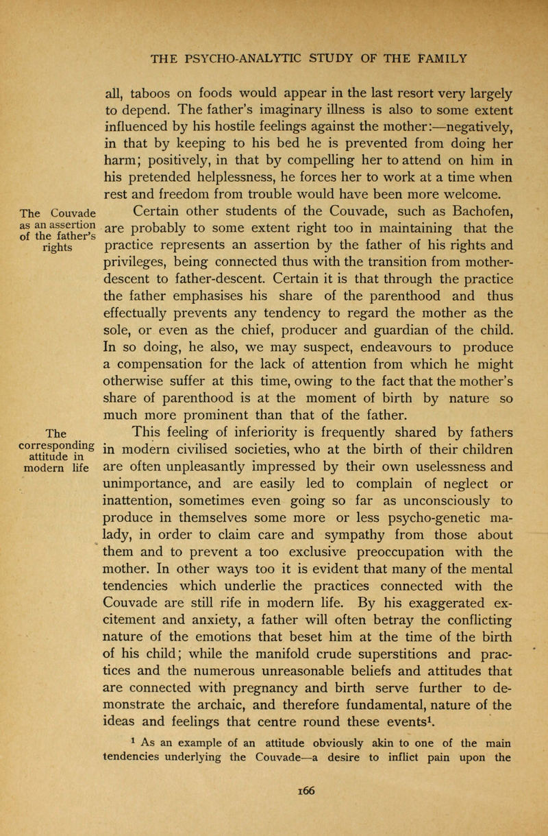 THE PSYCHO-ANALYTIC STUDY OF THE FAMILY all, taboos on foods would appear in the last resort very largely to depend. The father's imaginary illness is also to some extent influenced by his hostile feelings against the mother:—negatively, in that by keeping to his bed he is prevented from doing her harm; positively, in that by compelling her to attend on him in his pretended helplessness, he forces her to work at a time when rest and freedom from trouble would have been more welcome. The Couvade Certain other students of the Couvade, such as Bachofen, Ы the^father's probably to some extent right too in maintaining that the rights practice represents an assertion by the father of his rights and privileges, being connected thus with the transition from mother- descent to father-descent. Certain it is that through the practice the father emphasises his share of the parenthood and thus effectually prevents any tendency to regard the mother as the sole, or even as the chief, producer and guardian of the child. In so doing, he also, we may suspect, endeavours to produce a compensation for the lack of attention from which he might otherwise suffer at this time, owing to the fact that the mother's share of parenthood is at the moment of birth by nature so much more prominent than that of the father. The This feeling of inferiority is frequently shared by fathers corresponding modern civilised societies, who at the birth of their children attitude m i ^ i modern life are often unpleasantly impressed by their own uselessness and unimportance, and are easily led to complain of neglect or inattention, sometimes even going so far as unconsciously to produce in themselves some more or less psycho-genetic ma¬ lady, in order to claim care and sympathy from those about them and to prevent a too exclusive preoccupation with the mother. In other ways too it is evident that many of the mental tendencies which underlie the practices connected with the Couvade are still rife in modern life. By his exaggerated ex¬ citement and anxiety, a father will often betray the conflicting nature of the emotions that beset him at the time of the birth of his child; while the manifold crude superstitions and prac¬ tices and the numerous unreasonable beliefs and attitudes that are connected with pregnancy and birth serve further to de¬ monstrate the archaic, and therefore fundamental, nature of the ideas and feelings that centre round these events^. ^ As an example of an attitude obviously akin to one of the main tendencies underlying the Couvade—a desire to inflict pain upon the i66
