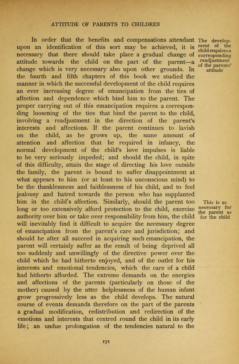 ATTITUDE OF PARENTS TO CHILDREN In order that the benefits and compensations attendant The develop- upon an identification of this sort may be achieved, it is Ciiiicl ireouiF^s â. necessary that there should take place a gradual change of corresponding attitude towards the child on the part of the parent—a re^justment , , • , . , , ^ _ of the parents' change which is very necessary also upon other grounds. In attitude the fourth and fifth chapters of this book we studied the manner in which the successful development of the child requires an ever increasing degree of emancipation from the ties of affection and dependence which bind him to the parent. The proper carrying out of this emancipation requires a correspon¬ ding loosening of the ties that bind the parent to the child, involving a readjustment in the direction of the parent's interests and affections. If the parent continues to lavish on the child, as he grows up, the same amount of attention and affection that he required in infancy, the normal development of the child's love impulses is liable to be very seriously impeded; and should the child, in spite of this difficulty, attain the stage of directing his love outside the family, the parent is bound to suffer disappointment at what appears to him (or at least to his unconscious mind) to be the thanklessness and faithlessness of his child, and to feel jealousy and hatred towards the person who has supplanted him in the child's affection. Similarly, should the parent too This is as long or too extensively afford protection to the child, exercise necessary for ° , the parent as authority over him or take over responsibility from him, the child for the child will inevitably find it difficult to acquire the necessary degree of emancipation from the parent's care and jurisdiction; and should he after all succeed in acquiring such emancipation, the parent will certainly suffer as the result of being deprived all too suddenly and unwillingly of the directive power over the child which he had hitherto enjoyed, and of the outlet for his interests and emotional tendencies, which the care of a child had hitherto afforded. The extreme demands on the energies and affections of the parents (particularly on those of the mother) caused by the utter helplessness of the human infant grow progressively less as the child develops. The natural course of events demands therefore on the part of the parents a gradual modification, redistribution and redirection of the emotions and interests that centred round the child in its early life; an undue prolongation of the tendencies natural to the 17t