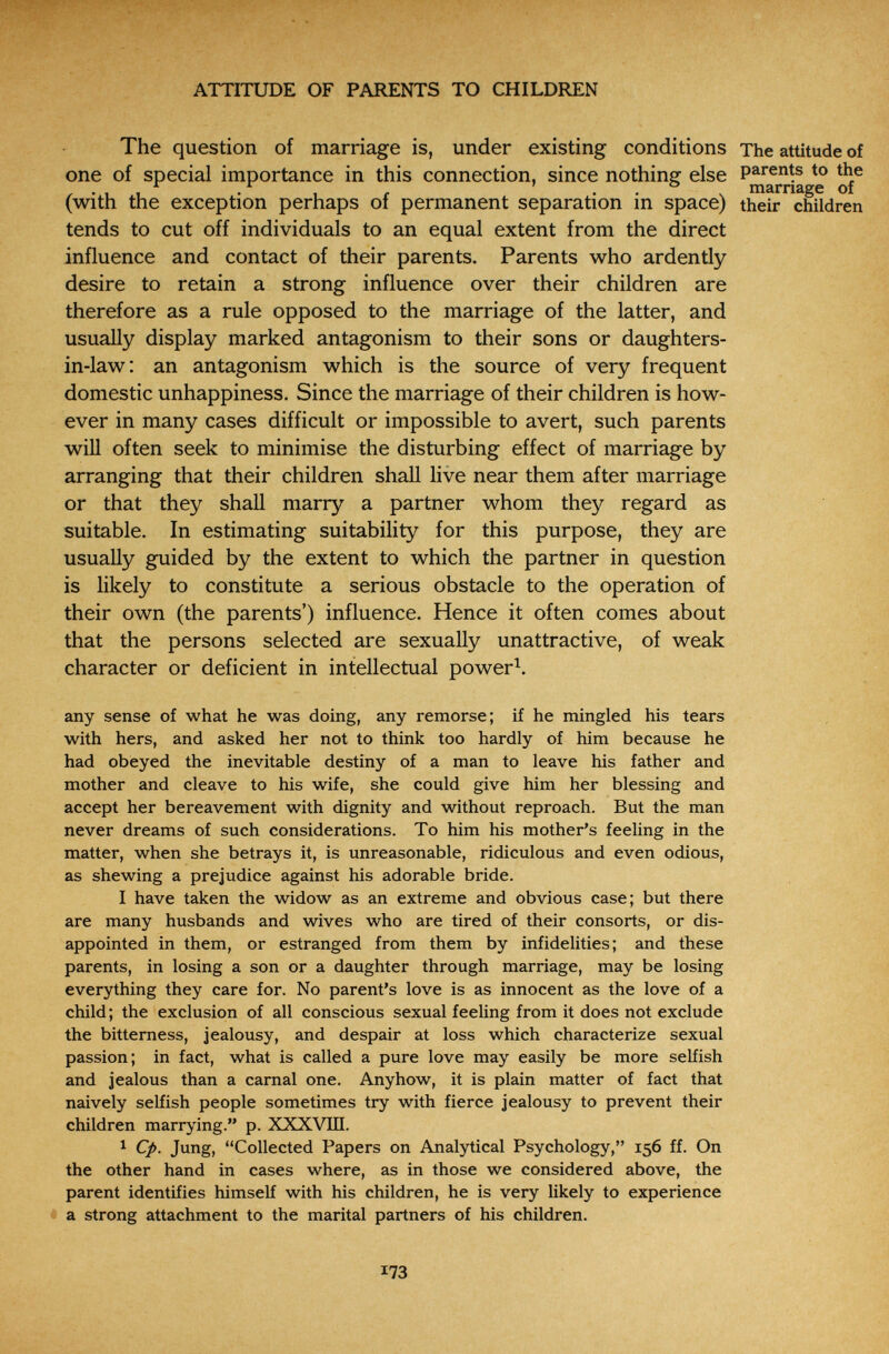 ^ : * ATTITUDE OF PARENTS TO CHILDREN The question of marriage is, under existing conditions The attitude of one of special importance in this connection, since nothing else to the niâri*iâ^0 of (with the exception perhaps of permanent separation in space) their children tends to cut off individuals to an equal extent from the direct influence and contact of their parents. Parents who ardently desire to retain a strong influence over their children are therefore as a rule opposed to the marriage of the latter, and usually display marked antagonism to their sons or daughters- in-law: an antagonism which is the source of very frequent domestic unhappiness. Since the marriage of their children is how¬ ever in many cases difficult or impossible to avert, such parents will often seek to minimise the disturbing effect of marriage by arranging that their children shall live near them after marriage or that they shall marry a partner whom they regard as suitable. In estimating suitability for this purpose, they are usually guided by the extent to which the partner in question is likely to constitute a serious obstacle to the operation of their own (the parents') influence. Hence it often comes about that the persons selected are sexually unattractive, of weak character or deficient in intellectual power^. any sense of what he was doing, any remorse; if he mingled his tears with hers, and asked her not to think too hardly of him because he had obeyed the inevitable destiny of a man to leave his father and mother and cleave to his wife, she could give him her blessing and accept her bereavement with dignity and without reproach. But the man never dreams of such considerations. To him his mother's feeling in the matter, when she betrays it, is unreasonable, ridiculous and even odious, as shewing a prejudice against his adorable bride. I have taken the widow as an extreme and obvious case; but there are many husbands and wives who are tired of their consorts, or dis¬ appointed in them, or estranged from them by infidelities; and these parents, in losing a son or a daughter through marriage, may be losing everything they care for. No parent's love is as innocent as the love of a child ; the exclusion of all conscious sexual feeling from it does not exclude the bitterness, jealousy, and despair at loss which characterize sexual passion; in fact, what is called a pure love may easily be more selfish and jealous than a carnal one. Anyhow, it is plain matter of fact that naively selfish people sometimes try with fierce jealousy to prevent their children marrying. p. XXXVIII. 1 Q>. Jung, Collected Papers on Analytical Psychology, 156 ff. On the other hand in cases where, as in those we considered above, the parent identifies himself with his children, he is very likely to experience a strong attachment to the marital partners of his children. 173