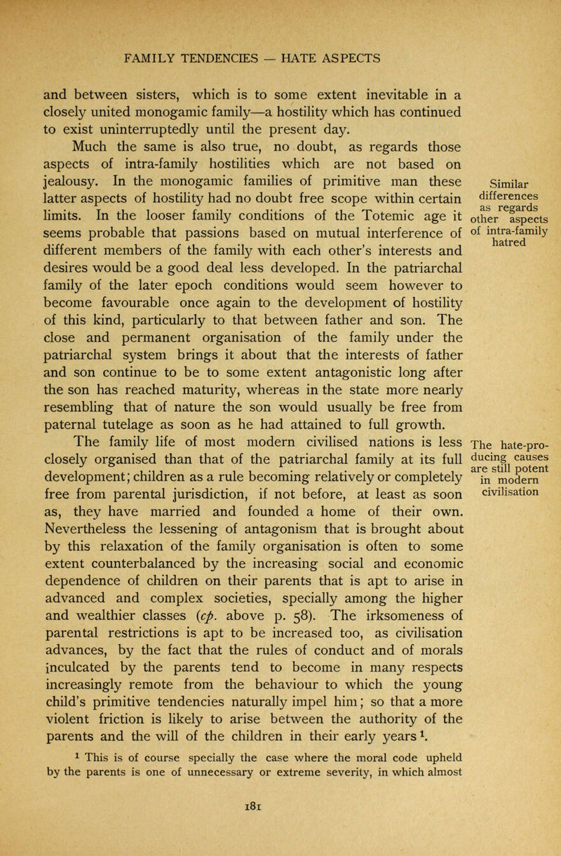 FAMILY TENDENCIES — HATE ASPECTS and between sisters, which is to some extent inevitable in a closely united monogamie family—a hostility which has continued to exist uninterruptedly until the present day. Much the same is also true, no doubt, as regards those aspects of intra-family hostilities which are not based on jealousy. In the monogamie families of primitive man these Similar latter aspects of hostility had no doubt free scope within certain differences limits. In the looser family conditions of the Totemic age it other aspects seems probable that passions based on mutual interference of of intra-family different members of the family with each other's interests and desires would be a good deal less developed. In the patriarchal family of the later epoch conditions would seem however to become favourable once again to the development of hostility of this kind, particularly to that between father and son. The close and permanent organisation of the family under the patriarchal system brings it about that the interests of father and son continue to be to some extent antagonistic long after the son has reached maturity, whereas in the state more nearly resembling that of nature the son would usually be free from paternal tutelage as soon as he had attained to full growth. The family life of most modern civilised nations is less The hate-pro- closely organised than that of the patriarchal family at its full ducing^ causes development; children as a rule becoming relatively or completely ^^in^modern^^ free from parental jurisdiction, if not before, at least as soon civilisation as, they have married and founded a home of their own. Nevertheless the lessening of antagonism that is brought about by this relaxation of the family organisation is often to some extent counterbalanced by the increasing social and economic dependence of children on their parents that is apt to arise in advanced and complex societies, specially among the higher and wealthier classes {cp. above p. 58). The irksomeness of parental restrictions is apt to be increased too, as civilisation advances, by the fact that the rules of conduct and of morals inculcated by the parents tend to become in many respects increasingly remote from the behaviour to which the young child's primitive tendencies naturally impel him ; so that a more violent friction is likely to arise between the authority of the parents and the will of the children in their early years \ 1 This is of course specially the case where the moral code upheld by the parents is one of unnecessary or extreme severity, in which almost 181