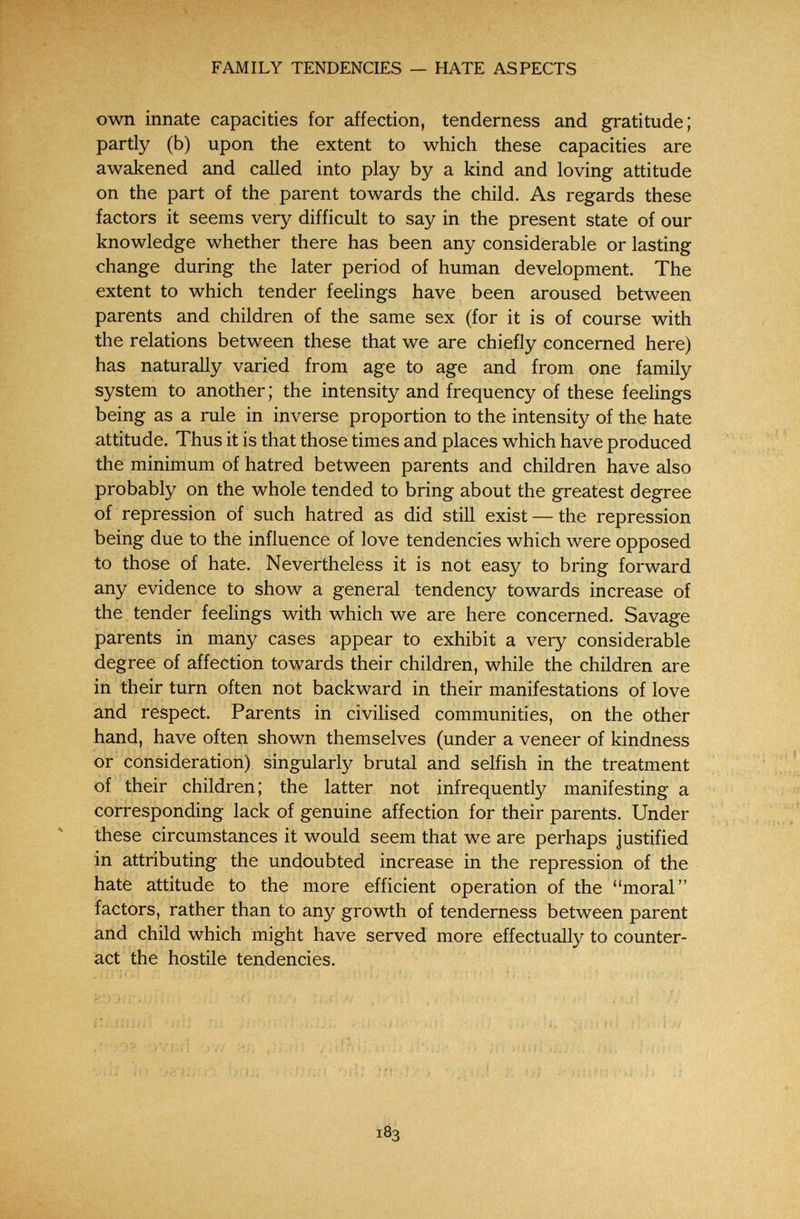 FAMILY TENDENCIES — HATE ASPECTS own innate capacities for affection, tenderness and gratitude; partly (b) upon the extent to which these capacities are awakened and called into play by a kind and loving attitude on the part of the parent towards the child. As regards these factors it seems very difficult to say in the present state of our knowledge whether there has been any considerable or lasting change during the later period of human development. The extent to which tender feelings have been aroused between parents and children of the same sex (for it is of course with the relations between these that we are chiefly concerned here) has naturally varied from age to age and from one family system to another ; the intensity and frequency of these feelings being as a rule in inverse proportion to the intensity of the hate attitude. Thus it is that those times and places which have produced the minimum of hatred between parents and children have also probably on the whole tended to bring about the greatest degree of repression of such hatred as did still exist — the repression being due to the influence of love tendencies which were opposed to those of hate. Nevertheless it is not easy to bring forward any evidence to show a general tendency towards increase of the tender feelings with which we are here concerned. Savage parents in many cases appear to exhibit a very considerable degree of affection towards their children, while the children are in their turn often not backward in their manifestations of love and respect. Parents in civilised communities, on the other hand, have often shown themselves (under a veneer of kindness or consideration) singularly brutal and selfish in the treatment of their children; the latter not infrequently manifesting a corresponding lack of genuine affection for their parents. Under these circumstances it would seem that we are perhaps justified in attributing the undoubted increase in the repression of the hate attitude to the more efficient operation of the moral factors, rather than to any growth of tenderness between parent ànd child which might have served more effectually to counter¬ act the hostile tendencies. . i. ;;; ; M« Í _ J Î ' ; м Î 7/ .ог '.»'/íü! '>7/ ••■'.í. ynfííi^ I«,;; ;n m. j.iür.! v.ii ii> Íjíií; ^ orií }íi,•-]/■> 'yjiií,! r. ui ¡I 183