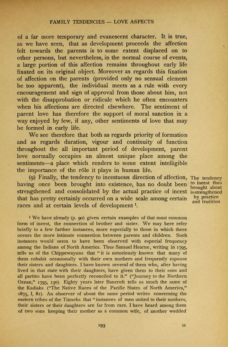FAMILY TENDENCIES — LOVE ASPECTS of a far more temporary and evanescent character. It is true, as we have seen, that as development proceeds the affection felt towards the parents is to some extent displaced on to other persons, but nevertheless, in the normal course of events, a large portion of this affection remains throughout early life fixated on its original object. Moreover as regards this fixation of affection on the parents (provided only no sensual element be too apparent), the individual meets as a rule with every encouragement and sign of approval from those about him, not with the disapprobation or ridicule which he often encounters when his affections are directed elsewhere. The sentiment of parent love has therefore the support of moral sanction in a way enjoyed by few, if any, other sentiments of love that may be formed in early life. We see therefore that both as regards priority of formation and as regards duration, vigour and continuity of function throughout the all important period of development, parent love normally occupies an almost unique place among the sentiments—a place which renders to some extent intelligible the importance of the rôle it plays in human life. (9) Finally, the tendency to incestuous direction of affection. The tendency having once been brought into existence, has no doubt been about strengthened and consolidated by the actual practice of incest is strengthened that has pretty certainly occurred on a wide scale among certain К f , . and tradition races and at certam levels of development 1 We have already (p. 90) given certain examples of that most common form of incest, the connection of brother and sister. We may here refer briefly to a few further instances, more especially to those in which there occurs the more intimate connection between parents and children. Such instances would seem to have been observed with especial frequency among the Indians of North America. Thus Samuel Hearne, writing in 1795, tells us of the Chippewayans that  it is notoriously known that many of them cohabit occasionally with their own mothers and frequently espouse their sisters and daughters. I have known several of them who, after having lived in that state with their daughters, have given them to their sons and all parties have been perfectly reconciled to it. (Journey to the Northern Ocean, 1795, 130). Eighty years later Bancroft tells us much the same of the Kadiaks (The Native Races of the Pacific States of North America, 1875, I, 81). An observer of about the same period writes concerning the eastern tribes of the Tinnehs that  instances of men united to their mothers, their sisters or their daughters are far from rare. I have heard among them of two sons keeping their mother as a common wife, of another wedded 193 13