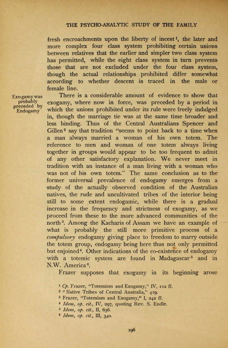 THE PSYCHO-ANALYTIC STUDY OF THE FAMILY Exo gamy was probably preceded by Endogamy fresh encroachments upon the liberty of incest the later and more complex four class system prohibiting certain unions between relatives that the earlier and simpler two class system has permitted, while the eight class system in turn prevents those that are not excluded under the four class system, though the actual relationships prohibited differ somewhat according to whether descent is traced in the male or female line. There is a considerable amount of evidence to show that exogamy, where now in force, was preceded by a period in which the unions prohibited under its rule were freely indulged in, though the marriage tie was at the same time broader and less binding. Thus of the Central Australians Spencer and Gillen^ say that tradition seems to point back to a time when a man always married a woman of his own totem. The reference to men and woman of one totem always living together in groups would appear to be too frequent to admit of any other satisfactory explanation. We never meet in tradition with an instance of a man living with a woman who was not of his own totem. The same conclusion as to the former universal prevalence of endogamy emerges from a study of the actually observed condition of the Australian natives, the rude and uncultivated tribes of the interior being still to some extent endogamie, while there is a gradual increase in the frequency and strictness of exogamy, as we proceed from these to the more advanced communities of the north Among the Kacharis of Assam we have an example of what is probably the still more primitive process of a compulsory endogamy giving place to freedom to marry outside the totem group, endogamy being here thus not only permitted but enjoined^. Other indications of the co-existence of endogamy with a totemic system are found in Madagascar^ and in N.W. America®. Frazer supposes that exogamy in its beginning arose 1 Cp. Frazer, Totemism and Exogamy, IV, 112 ff. 2  Native Tribes of Central Australia, 419. 3 Frazer, Totemism and Exogamy, I, 242 ff. ^ Idem, op. cit., IV, 297, quoting Rev. S. Endle. ^ Idem, op. cit., П, 636. ® Idem, op. cit., Ш, 340. 196