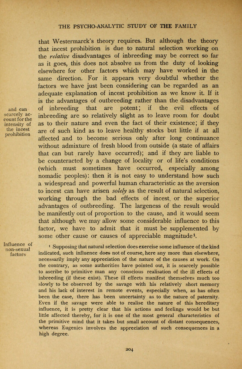 THE PSYCHO-ANALYTIC STUDY OF THE FAMILY and can scarcely ac¬ count for the intensity of the incest prohibition Influence of non-sexual factors that Westermarck's theory requires. But although the theory that incest prohibition is due to natural selection working on the relative disadvantages of inbreeding may be correct so far as it goes, this does not absolve us from the duty of looking elsewhere for other factors which may have worked in the same direction. For it appears very doubtful whether the factors we have just been considering can be regarded as an adequate explanation of incest prohibition as we know it. If it is the advantages of outbreeding rather than the disadvantages of inbreeding that are potent ; if the evil effects of inbreeding are so relatively slight as to leave room for doubt as to their nature and even the fact of their existence; if they are of such kind as to leave healthy stocks but little if at all affected and to become serious only after long continuance without admixture of fresh blood from outside (a state of affairs that can but rarely have occurred); and if they are liable to be counteracted by a change of locality or of life's conditions (which must sometimes have occurred, especially among nomadic peoples): then it is not easy to understand how such a widespread and powerful human characteristic as the aversion to incest can have arisen solely as the result of natural selection, working through the bad effects of incest or the superior advantages of outbreeding. The largeness of the result would be manifestly out of proportion to the cause, and it would seem that although we may allow some considerable influence to this factor, we have to admit that it must be supplemented by some other cause or causes of appreciable magnitude 1 Supposing that natural selection does exercise some influence of the kind indicated, such influence does not of course, here any more than elsewhere, necessarily imply any appreciation of the nature of the causes at work. On the contrary, as some authorities have pointed out, it is scarcely possible to ascribe to primitive man any conscious realisation of the ill effects of inbreeding (if these exist). These ill effects manifest themselves much too slowly to be observed by the savage with his relatively short memory and his lack of interest in remote events, especially when, as has often been the case, there has been uncertainty as to the nature of paternity. Even if the savage were able to realise the nature of this hereditary influence, it is pretty clear that his actions and feelings would be but little affected thereby, for it is one of the most general characteristics of the primitive mind that it takes but small account of distant consequences, whereas Eugenics involves the appreciation of such consequences in a high degree. 204