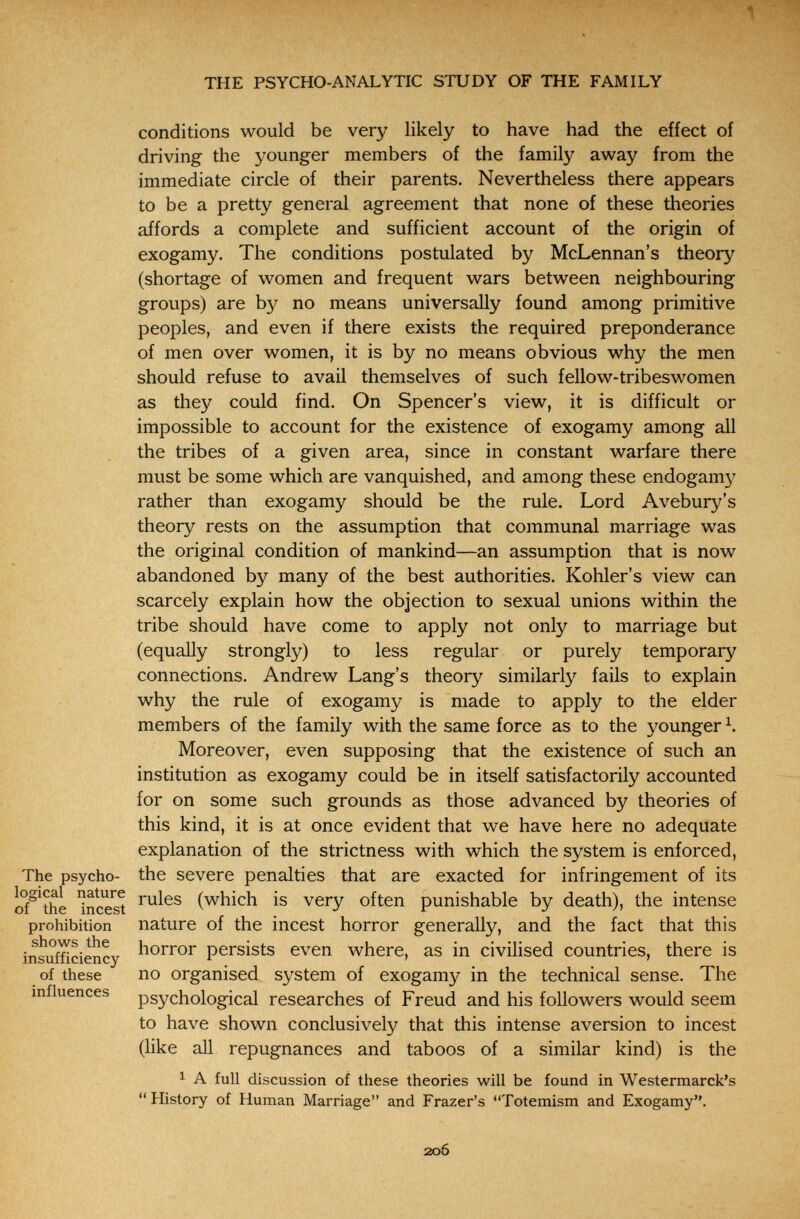 \ THE PSYCHO-ANALYTIC STUDY OF THE FAMILY conditions would be very likely to have had the effect of driving the younger members of the family away from the immediate circle of their parents. Nevertheless there appears to be a pretty general agreement that none of these theories affords a complete and sufficient account of the origin of exogamy. The conditions postulated by McLennan's theory (shortage of women and frequent wars between neighbouring groups) are by no means universally found among primitive peoples, and even if there exists the required preponderance of men over women, it is by no means obvious why the men should refuse to avail themselves of such fellow-tribeswomen as they could find. On Spencer's view, it is difficult or impossible to account for the existence of exogamy among all the tribes of a given area, since in constant warfare there must be some which are vanquished, and among these endogamy rather than exogamy should be the rule. Lord Avebury's theory rests on the assumption that communal marriage was the original condition of mankind—an assumption that is now abandoned by many of the best authorities. Kohler's view can scarcely explain how the objection to sexual unions within the tribe should have come to apply not only to marriage but (equally strongly) to less regular or purely temporary connections. Andrew Lang's theory similarly fails to explain why the rule of exogamy is made to apply to the elder members of the family with the same force as to the younger Moreover, even supposing that the existence of such an institution as exogamy could be in itself satisfactorily accounted for on some such grounds as those advanced by theories of this kind, it is at once evident that we have here no adequate explanation of the strictness with which the system is enforced, The psycho- the severe penalties that are exacted for infringement of its incest (which is very often punishable by death), the intense prohibition nature of the incest horror generally, and the fact that this V .1 ^ ' insufficiency persists even where, as in civilised countries, there is of these ПО organised system of exogamy in the technical sense. The influences psychological researches of Freud and his followers would seem to have shown conclusively that this intense aversion to incest (like aU repugnances and taboos of a similar kind) is the 1 A full discussion of these theories will be found in Westermarck's  History of Human Marriage and Frazer's Totemism and Exogamy. 20Ô