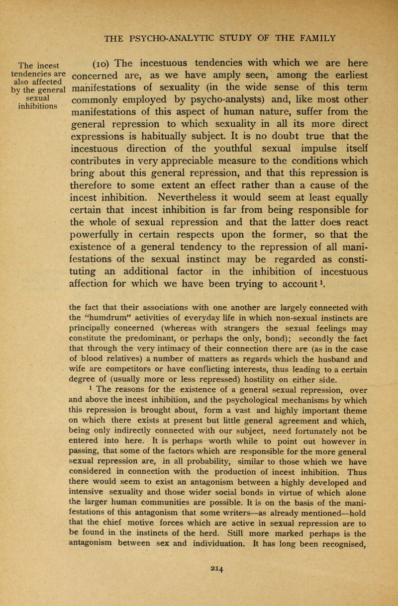 THE PSYCHO-ANALYTIC STUDY OF THE FAMILY The incest (ю) The incestuous tendencies with which we are here tendencies are concerned are, as we have amply seen, among the earliest älso äffcctcd by the general manifestations of sexuality (in the wide sense of this term sexual commonly employed by psycho-analysts) and, like most other manifestations of this aspect of human nature, suffer from the general repression to which sexuality in all its more direct expressions is habitually subject. It is no doubt true that the incestuous direction of the youthful sexual impulse itself contributes in very appreciable measure to the conditions which bring about this general repression, and that this repression is therefore to some extent an effect rather than a cause of the incest inhibition. Nevertheless it would seem at least equally certain that incest inhibition is far from being responsible for the whole of sexual repression and that the latter does react powerfully in certain respects upon the former, so that the existence of a general tendency to the repression of all mani¬ festations of the sexual instinct may be regarded as consti¬ tuting an additional factor in the inhibition of incestuous affection for which we have been trying to account i. the fact that their associations with one another are largely connected with the humdrum activities of everyday life in which non-sexual instincts are principally concerned (whereas with strangers the sexual feelings may constitute the predominant, or perhaps the only, bond); secondly the fact that through the very intimacy of their connection there are (as in the case of blood relatives) a number of matters as regards which the husband and wife are competitors or have conflicting interests, thus leading to a certain degree of (usually more or less repressed) hostility on either side. ^ The reasons for the existence of a general sexual repression, over and above the incest inhibition, and the psychological mechanisms by which this repression is brought about, form a vast and highly important theme on which there exists at present but little general agreement and which, being only indirectly connected with our subject, need fortunately not be entered into here. It is perhaps worth while to point out however in passing, that some of the factors which are responsible for the more general sexual repression are, in all probability, similar to those which we have considered in connection with the production of incest inhibition. Thus there would seem to exist an antagonism between a highly developed and intensive sexuality and those wider social bonds in virtue of which alone the larger human communities are possible. It is on the basis of the mani¬ festations of this antagonism that some writers—as already mentioned—hold that the chief motive forces which are active in sexual repression are to be found in the instincts of the herd. Still more marked perhaps is the antagonism between sex and individuation. It has long been recognised, 214