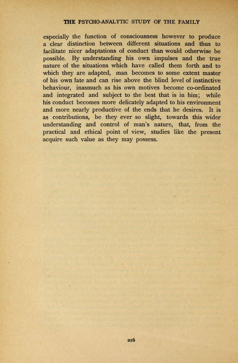 TOE PSYCHO-ANALYTIC STUDY OF THE FAMILY especially the function of consciousness however to produce a clear distinction between different situations and thus to facilitate nicer adaptations of conduct than would otherwise be possible. By understanding his own impulses and the true nature of the situations which have called them forth and to which they are adapted, man becomes to some extent master of his own fate and can rise above the blind level of instinctive behaviour, inasmuch as his own motives become co-ordinated and integrated and subject to the best that is in him; while his conduct becomes more delicately adapted to his environment and more nearly productive of the ends that he desires. It is as contributions, be they ever so slight, towards this wider understanding and control of man's nature, that, from the practical and ethical point of view, studies like the present acquire such value as they may possess. : и r N.. Г 2l6