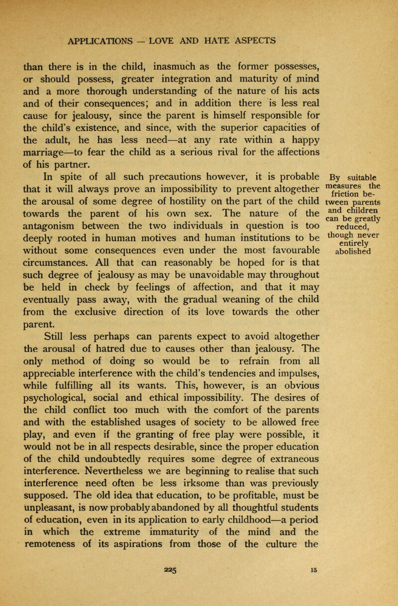 .kñí>'. APPLICATIONS — LOVE AND HATE ASPECTS than there is in the child, inasmuch as the former possesises, or should possess, greater integration and maturity of jnind and a more thorough understanding of the nature of his acts and of their consequences; and in addition there is less real cause for jealousy, since the parent is himself responsible for the child's existence, and since, with the superior capacities of the adult, he has less need—at any rate within a happy t marriage—to fear the child as a serious rival for the affections of his partner. In spite of all such precautions however, it is probable By suitable that it will always prove an impossibility to prevent altogether the arousal of some degree of hostility on the part of the child tween parents towards the parent of his own sex. The nature of the can^be^gre^ty antagonism between the two individuals in question is too reduced, deeply rooted in human motives and human institutions to be without some consequences even under the most favourable abolished circumstances. All that can reasonably be hoped for is that such degree of jealousy as may be unavoidable may throughout be held in check by feelings of affection, and that it may eventually pass away, with the gradual weaning of the child from the exclusive direction of its love towards the other parent. Still less perhaps can parents expect to avoid altogether the arousal of hatred due to causes other than jealousy. The only method of doing so would be to refrain from all appreciable interference with the child's tendencies and impulses, while fulfilling all its wants. This, however, is an obvious psychological, social and ethical impossibility. The desires of the child conflict too much with the comfort of the parents and with the established usages of society to be allowed free play, and even if the granting of free play were possible, it would not be in all respects desirable, since the proper education of the child undoubtedly requires some degree of extraneous interference. Nevertheless we are beginning to realise that such interference need often be less irksome than was previously supposed. The old idea that education, to be profitable, must be unpleasant, is now probably abandoned by all thoughtful students of education, even in its application to early childhood—a period in which the extreme immaturity of the mind and the remoteness of its aspirations from those of the culture the 225 15