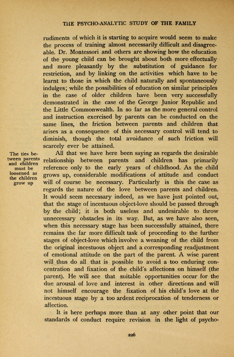 • 'Т* THE PSYCHO-ANALYTIC STUDY OF THE FAMILY rudiments of which it is starting to acquire would seem to make the process of training almost necessarily difficult and disagree¬ able. Dr. Montessori and others are showing how the education of the young child can be brought about both more effectually and more pleasantly by the substitution of guidance for restriction, and by linking on the activities which have to be learnt to those in which the child naturally and spontaneously indulges ; while the possibilities of education on similar principles in the case of older children have been very successfully demonstrated in the case of the George Junior Republic and the Little Commonwealth. In so far as the more general control and instruction exercised by parents can be conducted on the same lines, the friction between parents and children that arises as a consequence of this necessary control will tend to diminish, though the total avoidance of such friction will scarcely ever be attained. The tíes be- All that we have here been saying as regards the desirable tween parents relationship between parents and children has primarily ann /*nilnri*n г Л, г J reference only to the early years of childhood. As the child grows up, considerable modifications of attitude and conduct will of course be necessary. Particularly is this the case as regards the nature of the love between parents and children. It would seem necessary indeed, as we have just pointed out, that the stage of incestuous object-love should be passed through by the child; it is both useless and undesirable to throw unnecessary obstacles in its way. But, as we have also seen, when this necessary stage has been successfully attained, there remains the far more difficult task of proceeding to the further stages of object-love which involve a weaning of the child from the original incestuous object and a corresponding readjustment of emotional attitude on the part of the parent. A wise parent will thus do all that is possible to avoid a too enduring con¬ centration and fixation of the child's affections on himself (the parent). He will see that suitable opportunities occur for the due arousal of love and interest in other directions and will not himself encourage the fixation of his child's love at the incestuous stage by a too ardent reciprocation of tenderness or affection. It is here perhaps more than at any other point that our standards of conduct require revision in the light of psycho- and children must be loosened as the children grow up 226