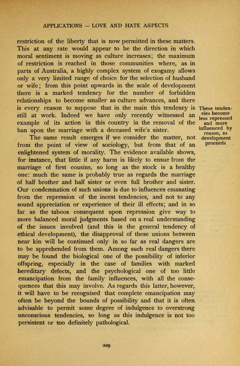 APPLICATIONS — LOVE AND HATE ASPECTS restriction of the liberty that is now permitted in these matters. This at any rate would appear to be the direction in which moral sentiment is moving as culture increases; the maximum of restriction is reached in those communities where, as in parts of Australia, a highly complex system of exogamy allows only a very limited range of choice for the selection of husband or wife; from this point upwards in the scale of development there is a marked tendency for the number of forbidden relationships to become smaller as culture advances, and there is every reason to suppose that in the main this tendency is These tenden- still at work. Indeed we have only recently witnessed an example of its action in this country in the removal of the and more ban upon the marriage with a deceased wife's sister. influenced bj ^ ° . reason, as The same result emerges if yve consider the matter, not development from the point of view of sociology, but from that of an proceeds enlightened system of morality. The evidence available shows, for instance, that little if any harm is likely to ensue from the marriage: of first cousins, so long as the stock is a healthy one: much the same is probably true as regards the marriage of half brother and half sister or even full brother and sister. Our condemnation of such unions is due to influences emanating from the repression of the incest tendencies, and not to any sound appreciation or experience of their ill effects; and in so far. as the taboos consequent upon repression give way to more balanced moral judgments based on a real understanding of the issues involved (and this is the general tendency of ethical development), the disapproval of these unions between near kin will be continued only in so far as real dangers are to be apprehended from them. Among such real dangers there may be found the biological one of the possibility of inferior offspring, especially in the case of families with marked hereditary defects, and the psychological one of too litde emancipation from the family influences, with all the conse¬ quences that this may involve. As regards this latter, however, it will have to be recognised that complete emancipation may often be beyond the bounds of possibility and that it is often advisable to permit some degree of indulgence to overstrong unconscious tendencies, so long as this indulgence is not too persistent or too definitely pathological. 229