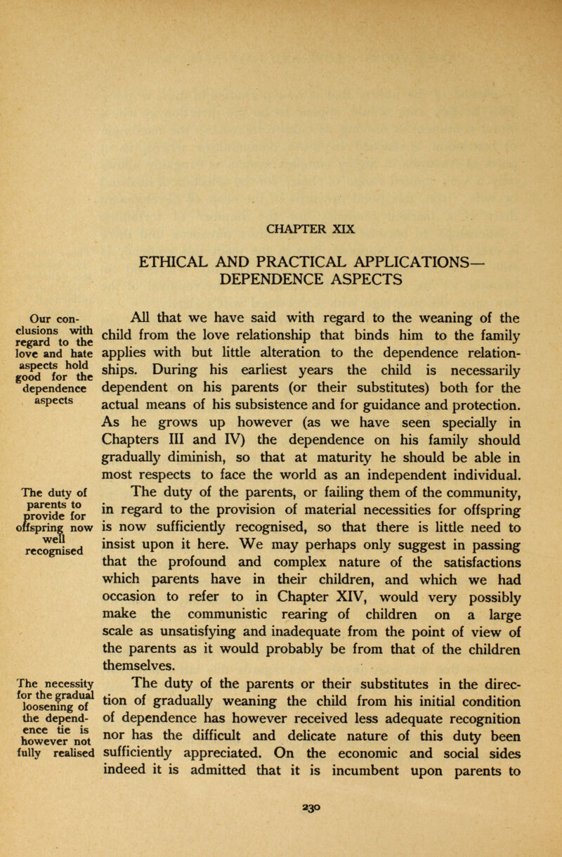 CHAPTER XIX ETHICAL AND PRACTICAL APPLICATIONS- DEPENDENCE ASPECTS Our con- All that we have said with regard to the weaning of the elusions with child from the love relationship that binds him to the family regard to the ... love and hate applies with but little alteration to the dependence relation- g?od*^ïor^°tïe During his earliest years the child is necessarily dependence dependent ОП his parents (or their substitutes) both for the aspects actual means of his subsistence and for guidance and protection. As he grows up however (as we have seen specially in Chapters III and IV) the dependence on his family should gradually diminish, so that at maturity he should be able in most respects to face the world as an independent individual. The duty of The duty of the parents, or failing them of the community, DToSd^e for regard to the provision of material necessities for offspring oHspring now is now sufficiently recognised, so that there is little need to rec^ised upon it here. We may perhaps only suggest in passing that the profound and complex nature of the satisfactions which parents have in their children, and which we had occasion to refer to in Chapter XIV, would very possibly make the communistic rearing of children on a large scale as unsatisfying and inadequate from the point of view of the parents as it would probably be from that of the children themselves. The necessity The duty of the parents or their substitutes in the direc- ^loosramg^of^ gradually weaning the child from his initial condition the depend- of dependence has however received less adequate recognition however not difficult and delicate nature of this duty been fully realised sufficiently appreciated. On the economic and social sides indeed it is admitted that it is incumbent upon parents to 230