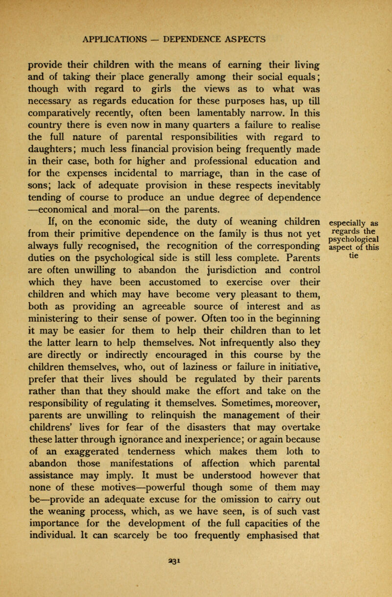 APPLICATIONS — DEPENDENCE ASPECTS provide their children with the means of earning their living and of taking their place generally among their social equals; though with regard to girls the views as to what was necessary as regards education for these purposes has, up tiH comparatively recently, often been lamentably narrow. In this country there is even now in many quarters a failure to realise the full nature of parental responsibilities with regard to daughters ; much less financial provision being frequently made in their case, both for higher and professional education and for the expenses incidental to marriage, than in the case of sons; lack of adequate provision in these respects inevitably tending of course to produce an undue degree of dependence —economical and moral—on the parents. If, on the economic side, the duty of weaning children especially as from their primitive dependence on the family is thus not yet regards the , r 1, • t 1 • • r 1 1- psychological always fully recognised, the recognition of the corresponding aspect of this duties on the psychological side is still less complete. Parents are often unwilling to abandon the jurisdiction and control which they have been accustomed to exercise over their children and which may have become very pleasant to them, both as providing an agreeable source of interest and as ministering to their sense of power. Often too in the beginning it may be easier for them to help their children than to let the latter learn to help themselves. Not infrequently also they are directly or indirectly encouraged in this course by the children themselves, who, out of laziness or failure in initiative, prefer that their lives should be regulated by their parents rather than that they should make the effort and take on the responsibility of regulating it themselves. Sometimes, moreover, parents are unwilling to relinquish the management of their childrens' lives for fear of the disasters that may overtake these latter through ignorance and inexperience; or again because of an exaggerated tenderness which makes them loth to abandon those manifestations of affection which parental assistance may imply. It must be understood however that none of these motives—powerful though some of them may be—provide an adequate excuse for the omission to carry out the weaning process, which, as we have seen, is of such vast importance for the development of the full capacities of the individual. It can scarcely be too frequently emphasised that 331