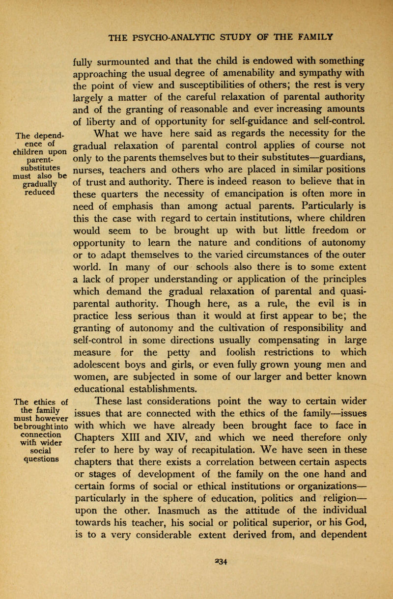 THE PSYCHO-ANALYTIC STUDY OF THÉ FAMILY fully surmounted and that the child is endowed with something approaching the usual degree of amenability and sympathy with the point of view and susceptibilities of others; the rest is very largely a matter of the careful relaxation of parental authority and of the granting of reasonable and ever increasing amounts of liberty and of opportunity for self-guidance and self-control. The depend- What we have here said as regards the necessity for the enee of gradual relaxation of parental control applies of course not children upon ° ^ parent- only to the parents themselves but to their substitutes—guardians, ubstitutes st also t gradually reduced substituyele nurses, teachers and others who are placed in similar positions gradually of trust and authority. There is indeed reason to believe that in these quarters the necessity of emancipation is often more in need of emphasis than among actual parents. Particularly is this the case with regard to certain institutions, where children would seem to be brought up with but little freedom or opportunity to learn the nature and conditions of autonomy or to adapt themselves to the varied circumstances of the outer world. In many of our schools also there is to some extent a lack of proper understanding or application of the principles which demand the gradual relaxation of parental and quasi- parental authority. Though here, as a rule, the evil is in practice less serious than it would at first appear to be; the granting of autonomy and the cultivation of responsibility and self-control in some directions usually compensating in large measure for the petty and foolish restrictions to which adolescent boys and girls, or even fully grown young men and women, are subjected in some of our larger and better known educational establishments. The ethics of These last considerations point the way to certain wider issues that are connected with the ethics of the family—issues must however . i , i r r • be brought into with which we have already been brought face to face in ^t^ wic^ Chapters XIII and XIV, and which we need therefore only social refer to here by way of recapitulation. We have seen in these questions chapters that there exists a correlation between certain aspects or stages of development of the family on the one hand and certain forms of social or ethical institutions or organizations— particularly in the sphere of education, politics and religion— upon the other. Inasmuch as the attitude of the individual towards his teacher, his social or political superior, or his God, is to a very considerable extent derived from, and dependent 234