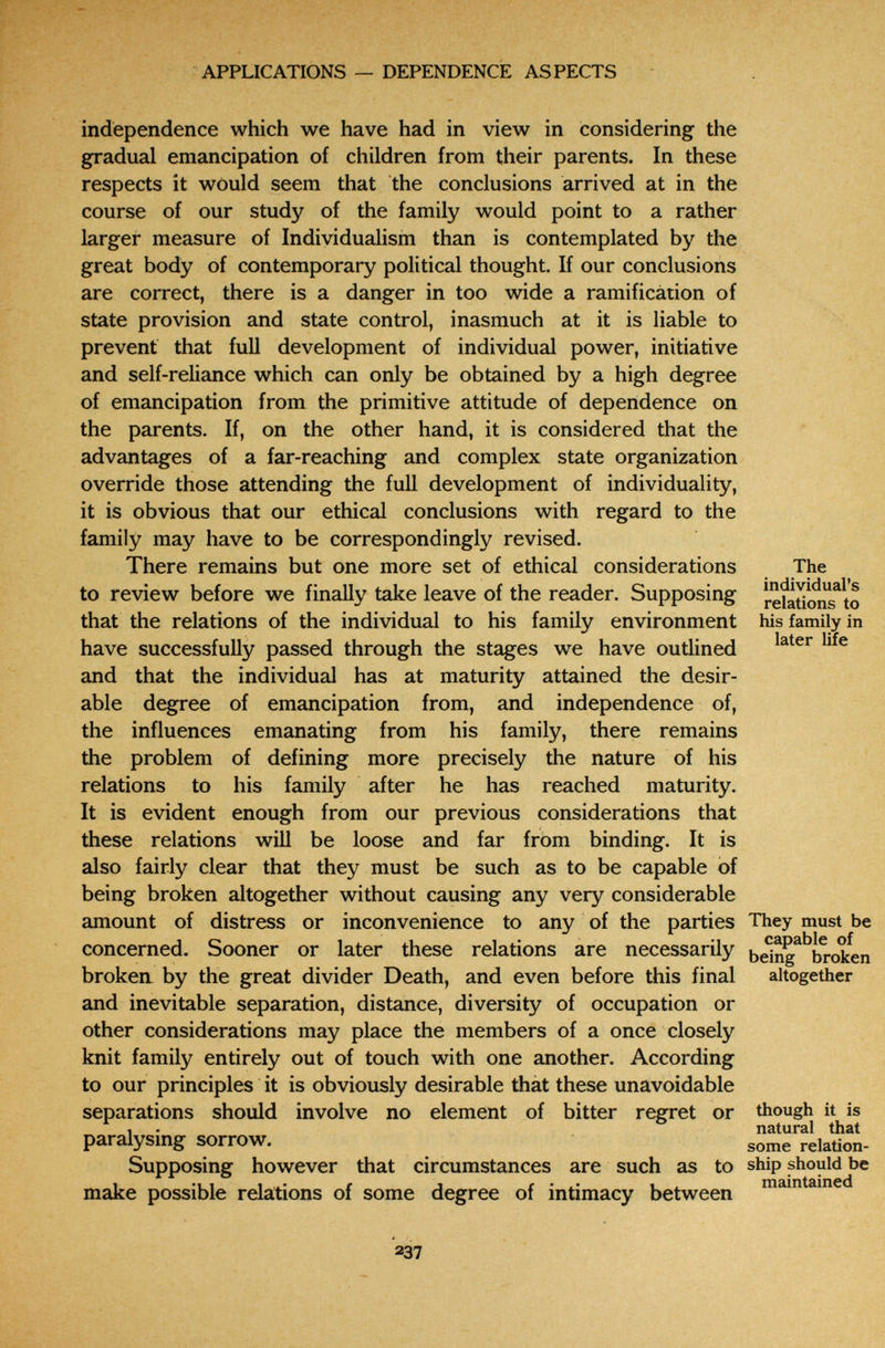 APPLICATIONS — DEPENDENCE ASPECTS independence which we have had in view in considering the gradual emancipation of children from their parents. In these respects it would seem that the conclusions arrived at in the course of our study of the family would point to a rather larger measure of Individualism than is contemplated by the great body of contemporary political thought. If our conclusions are correct, there is a danger in too wide a ramification of state provision and state control, inasmuch at it is liable to prevent that full development of individual power, initiative and self-reliance which can only be obtained by a high degree of emancipation from the primitive attitude of dependence on the parents. If, on the other hand, it is considered that the advantages of a far-reaching and complex state organization override those attending the full development of individuality, it is obvious that our ethical conclusions with regard to the family may have to be correspondingly revised. There remains but one more set of ethical considerations The to review before we finally take leave of the reader. Supposing re?atimi?to that the relations of the individual to his family environment his family in have successfully passed through the stages we have outlined and that the individual has at maturity attained the desir¬ able degree of emancipation from, and independence of, the influences emanating from his family, there remains the problem of defining more precisely the nature of his relations to his family after he has reached maturity. It is evident enough from our previous considerations that these relations will be loose and far from binding. It is also fairly clear that they must be such as to be capable of being broken altogether without causing any very considerable amount of distress or inconvenience to any of the parties They must be concerned. Sooner or later these relations are necessarily belng^^'broïen broken by the great divider Death, and even before this final altogether and inevitable separation, distance, diversity of occupation or other considerations may place the members of a once closely knit family entirely out of touch with one another. According to our principles it is obviously desirable that these unavoidable separations should involve no element of bitter regret or though it is 1 . natural that paralysmg sorrow. relation- Supposing however that circumstances are such as to ship should be 1 *i_i 1 г J £ ' i maintained make possible relations of some degree of intimacy between 237