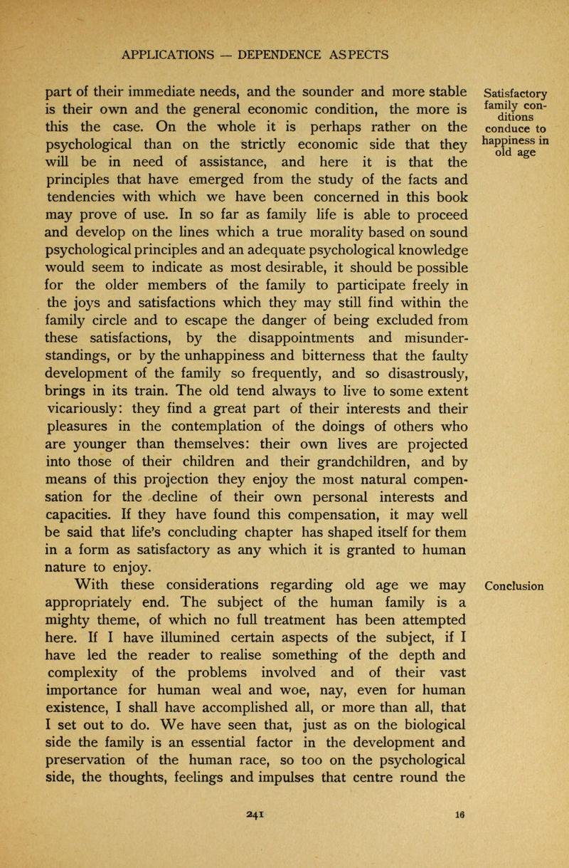 APPLICATIONS — DEPENDENCE ASPECTS part of their immediate needs, and the sounder and more stable is their own and the general economic condition, the more is this the case. On the whole it is perhaps rather on the psychological than on the strictly economic side that they will be in need of assistance, and here it is that the principles that have emerged from the study of the facts and tendencies with which we have been concerned in this book may prove of use. In so far as family life is able to proceed and develop on the lines which a true morality based on sound psychological principles and an adequate psychological knowledge would seem to indicate as most desirable, it should be possible for the older members of the family to participate freely in the joys and satisfactions which they may still find within the family circle and to escape the danger of being excluded from these satisfactions, by the disappointments and misunder¬ standings, or by the unhappiness and bitterness that the faulty development of the family so frequently, and so disastrously, brings in its train. The old tend always to live to some extent vicariously: they find a great part of their interests and their pleasures in the contemplation of the doings of others who are younger than themselves: their own lives are projected into those of their children and their grandchildren, and by means of this projection they enjoy the most natural compen¬ sation for the decline of their own personal interests and capacities. If they have found this compensation, it may well be said that life's concluding chapter has shaped itself for them in a form as satisfactory as any which it is granted to human nature to enjoy. With these considerations regarding old age we may appropriately end. The subject of the human family is a mighty theme, of which no full treatment has been attempted here. If I have illumined certain aspects of the subject, if I have led the reader to realise something of the depth and complexity of the problems involved and of their vast importance for human weal and woe, nay, even for human existence, I shall have accomplished all, or more than all, that I set out to do. We have seen that, just as on the biological side the family is an essential factor in the development and preservation of the human race, so too on the psychological side, the thoughts, feelings and impulses that centre round the Satisfactory family con¬ ditions conduce to happiness in old age Conclusion 241 16