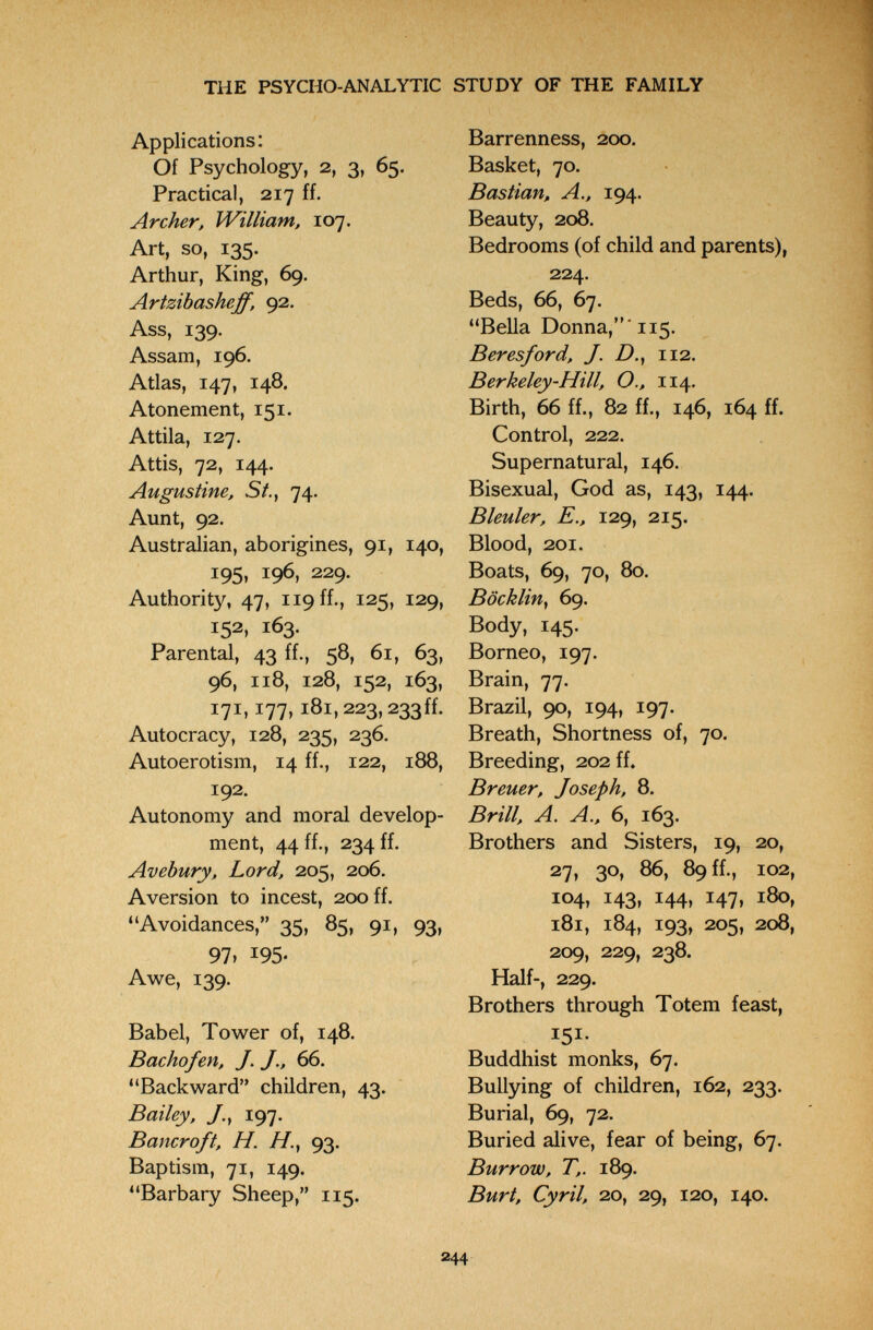 THE PSYCHO-ANALYTIC STUDY OF THE FAMILY Applications: Of Psychology, 2, 3, 65. Practical, 217 ff. Archer, IVilliam, 107. Art, so, 135. Arthur, King, 69. Artzibasheff. 92. Ass, 139. Assam, 196. Atlas, 147, 148. Atonement, 151. Attila, 127. Attis, 72, 144. Augustine, St., 74. Aunt, 92. Australian, aborigines, 91, 140, 195, 196, 229. Authority, 47, 119 ff., 125, 129, 152, 163. Parental, 43 ff., 58, 61, 63, 96, 118, 128, 152, 163, 171,177,181,223,233 ff. Autocracy, 128, 235, 236. Autoerotism, 14 ff., 122, 188, 192. Autonomy and moral develop¬ ment, 44 ff., 234 ff. Avebury, Lord, 205, 206. Aversion to incest, 200 ff. Avoidances, 35, 85, 91, 93, 97. 195. Awe, 139. Babel, Tower of, 148. Bachofen, J. J., 66. Backward children, 43. Bailey, y., 197. Bancroft, H. //., 93. Baptism, 71, 149. Barbary Sheep, 115. Barrenness, 200. Basket, 70. Bastian, A., 194. Beauty, 208. Bedrooms (of child and parents), 224. Beds, 66, 67. Bella Donna,' 115. В er es ford, J. D., 112. Berkeley-Hill, O., 114. Birth, 66 ff., 82 ff., 146, 164 ff. Control, 222. Supernatural, 146. Bisexual, God as, 143, 144. Bleuler, е., 129, 215. Blood, 201. Boats, 69, 70, 80. Böcklin, 69. Body, 145. Borneo, 197. Brain, 77. Brazil, 90, 194, 197. Breath, Shortness of, 70. Breeding, 202 ff, Breuer, Joseph, 8. Brill, A. A., 6, 163. Brothers and Sisters, 19, 20, 27, 30, 86, 89 ff., 102, 104, 143, 144, 147, 180, 181, 184, 193, 205, 208, 209, 229, 238. Half-, 229. Brothers through Totem feast, 151- Buddhist monks, 67. Bullying of children, 162, 233. Burial, 69, 72. Buried alive, fear of being, 67. Burrow, T,. 189. Burt, Cyril, 20, 29, 120, 140. 244