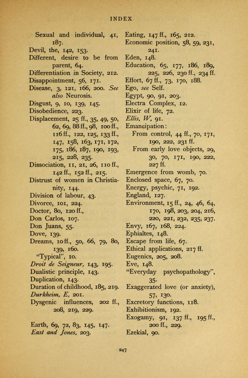 INDEX Sexual and individual, 41, 187. Devil, the, 142, 153. Different, desire to be from parent, 64. Differentiation in Society, 212. Disappointment, 56, 171. Disease, 3, 121, 166, 200. See also Neurosis. Disgust, 9, 10, 139, 145. Disobedience, 223. Displacement, 25 ff., 35, 49, 50, 62, 69, 88 ff., 98, 100 ff., 116 ff., 122, 125, 133 ff., 147, 158, 163, 171, 172, 175, 186, 187, 190, 193, 215, 228, 235. Dissociation, 11, 21, 26, no ff., 142 ff., 152 ff., 215. Distrust of women in Christia¬ nity, 144. Division of labour, 43. Divorce, loi, 224. Doctor, 80, 120 ff., Don Carlos, 107. Don Juans, 55. Dove, 139. Dreams, 10 ff., 50, 66, 79, 80, 139, 160. Typical, 10. Droit de Seigneur, 143, 195. Dualistic principle, 143. Duplication, 143. Duration of childhood, 185, 219. Durkheim, E, 201. Dysgenic influences, 202 ff., 208, 219, 229. Earth, 69, 72, 83, 145, 147. East and Jones, 203. Eating, 147 ff., 165, 212. Economic position, 58, 59, 231, 241. Eden, 148. Education, 65, 177, 186, 189, 225, 226, 230 ff., 234 ff. Effort, 67 ff., 73, 170, 188. Ego, see Self. Egypt, 90» 91» 203. Electra Complex, 12. Elixir of life, 72. Ellis, W, 91. Emancipation : From control, 44 ff., 70, 171, 190, 222, 231 ff. From early love objects, 29, 30, 70, 171, 190, 222, 227 ff. Emergence from womb, 70. Enclosed space, 67, 70. Energy, psychic,, 71, 192. England, 127. Environment, 15 ff., 24, 46, 64, 170, 198, 203, 204, 216, 220, 221, 232, 235, 237. Envy, 167, 168, 224. Ephialtes, 148. Escape from life, 67. Ethical applications, 217 ff. Eugenics, 205, 208. Eve, 148. Everyday psychopathology, 35- Exaggerated love (or anxiety), 57» 130- Excretory functions, 118. Exhibitionism, 192. Exogamy, 91, 137 ff., 195 ff., 200 ff., 229. Ezekial, 90. 247