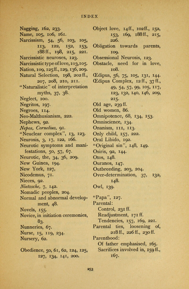 INDEX Nagging, 162, 233. Name, 105, 106, 161. Narcissism, 54, 56, 103, 105, 113, 122, 152, 153, 188 ff., 198, 215, 221. Narcissistic neuroses, 123. Narcissistic type of love, 103,105. Nation, 109, i25ff., 129,136,209. Natural Selection, 198, 202 ff., 207, 208, 210, 211. Naturalistic of interpretation myths, 37, 38. Neglect, 100. Negritos, 197. Negroes, 114. Neo-Malthusianism, 222. Nephews, 92. Nepos, Cornelius, 91. Neuclear complex, 13, 123. Neurosis, 3, 17, 122, 166. Neurotic symptoms and mani¬ festations, 50, 57, 67. Neurotic, the, 34, 36, 209. New Guinea, 194. New York, 127, Nicodemus, 71. Nieces, 92. Nietzsche, 7, 142. Nomadic peoples, 204. Normal and abnormal develop¬ ment, 48, Novels, 155. Novice, in initiation ceremonies, 83- Nunneries, 67. Nurse, 15, 119, 234. Nursery, 62. Obedience, 50, 61, 62, 124, 125, 127, 134, 141, 200. Object love, i4ff., i02ff., 152, 153» 169, 188 ff., 215, 226. Obligation towards parents, 109. Obsessional Neurosis, 123. Obstacle, need for in love, 108. Œdipus, 56, 75, 105, 131, 144. Œdipus Complex, 12 ff., 37 ff., 49, 54» 57, 99, 105, 117, 123, 132, 140, 146, 209, 215. Old age, 239 ff. Old women, 86. Omnipotence, 68, 134, 153. Omniscience, 134. Onanism, iii, 113. Only child, 157, 222. Oral Libido, 192. Original sin, 148, 149. Osiris, 92, 144. Otos, 148. Ouranos, 147. Outbreeding, 203, 204. Over-determination, 37, 132, 148. Owl, 139. Papa, 127. Parental: Control, 231 ff. Readjustment, 171 ff. Tendencies, 157, 169, 221. Parental ties, loosening of, 218 ff., 226 ff., 230 ff. Parenthood: Of father emphasised, 165. Sacrifices involved in, 159 ff., 167. 253