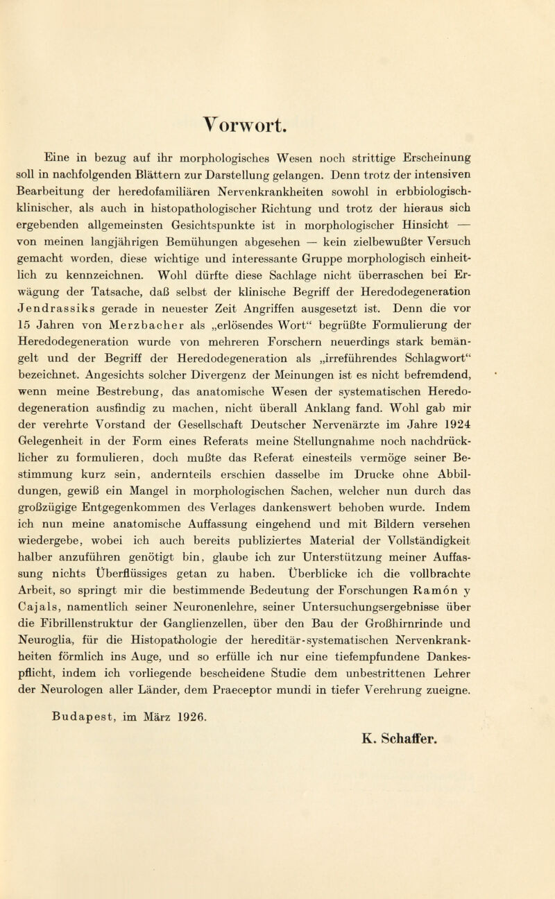 V orwort Eine in bezug auf ihr morphologisches Wesen noch strittige Erscheinung soll in nachfolgenden Blättern zur Darstellung gelangen. Denn trotz der intensiven Bearbeitung der heredofamiliären Nervenkrankheiten sowohl in erbbiologisch¬ klinischer, als auch in histopathologischer Richtung und trotz der hieraus sich ergebenden allgemeinsten Gesichtspunkte ist in morphologischer Hinsicht — von meinen langjährigen Bemühungen abgesehen — kein zielbewußter Versuch gemacht worden, diese wichtige und interessante Gruppe morphologisch einheit¬ lich zu kennzeichnen. Wohl dürfte diese Sachlage nicht überraschen bei Er¬ wägung der Tatsache, daß selbst der klinische Begriff der Heredodegeneration Jendrassiks gerade in neuester Zeit Angriffen ausgesetzt ist. Denn die vor 15 Jahren von Merzbacher als „erlösendes Wort begrüßte Formulierung der Heredodegeneration wurde von mehreren Forschern neuerdings stark bemän¬ gelt und der Begriff der Heredodegeneration als „irreführendes Schlagwort bezeichnet. Angesichts solcher Divergenz der Meinungen ist es nicht befremdend, wenn meine Bestrebung, das anatomische Wesen der systematischen Heredo¬ degeneration ausfindig zu machen, nicht überall Anklang fand. Wohl gab mir der verehrte Vorstand der Gesellschaft Deutscher Nervenärzte im Jahre 1924 Gelegenheit in der Form eines Referats meine Stellungnahme noch nachdrück¬ licher zu formulieren, doch mußte das Referat einesteils vermöge seiner Be¬ stimmung kurz sein, andernteils erschien dasselbe im Drucke ohne Abbil¬ dungen, gewiß ein Mangel in morphologischen Sachen, welcher nun durch das großzügige Entgegenkommen des Verlages dankenswert behoben wurde. Indem ich nun meine anatomische Auffassung eingehend und mit Bildern versehen wiedergebe, wobei ich auch bereits publiziertes Material der Vollständigkeit halber anzuführen genötigt bin, glaube ich zur Unterstützung meiner Auffas¬ sung nichts Überflüssiges getan zu haben. Überblicke ich die vollbrachte Arbeit, so springt mir die bestimmende Bedeutung der Forschungen Ramón y Cajals, namentlich seiner Neuronenlehre, seiner Untersuchungsergebnisse über die Fibrillenstruktur der Ganglienzellen, über den Bau der Großhirnrinde und Neuroglia, für die Histopathologic der hereditär-systematischen Nervenkrank¬ heiten förmlich ins Auge, und so erfülle ich nur eine tiefempfundene Dankes¬ pflicht, indem ich vorliegende bescheidene Studie dem unbestrittenen Lehrer der Neurologen aller Länder, dem Praeceptor mundi in tiefer Verehrung zueigne. Budapest, im März 1926. K. SchajBfer.