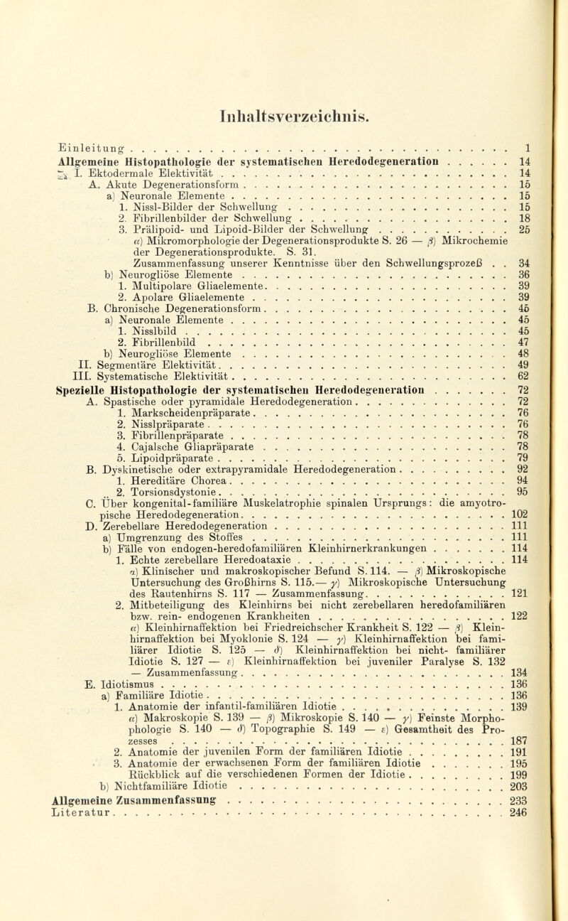 Inhaltsverzeichnis. Einleitung  1 Allgemeine Histopatliologie der systematischen Heredodegeneration 14 iTji, I. Ektodermale Elektivität 14 A. Akute Degenerationsform  15 a) Neuronale Elemente 15 1. Nissl-Bilder der Schwellung 15 2. Fibrillenbilder der Schwellung 18 3. Prälipoid- und Lipoid-Bilder der Schwellung 25 Ci) Mikromorphologie der Degenerationsprodukte S. 26 — ß] Mikrochemie der Degenerationsprodukte. S. 31. Zusammenfassung unserer Kenntnisse über den Schwellungsprozeß . . 34 b) Neurogliöse Elemente 36 1. Multipolare Gliaelemente 39 2. Apolare Gliaelemente 39 B. Chronische Degenerationsform  45 a) Neuronale Elemente 45 1. Nisslbild  45 2. Fibrillenbild  47 b) Neurogliöse Elemente  48 II. Segmentare Elektivität 49 III. Systematische Elektivität 62 Spezielle Histopathologic der systematischen Heredodegeneration  . 72 A. Spastische oder pyramidale Heredodegeneration 72 1. Markscheidenpräparate 76 2. Nisslpräparate  76 3. Fibrillenpräparate 78 4. Cajalsche Gliapräparate 78 5. Lipoidpräparate 79 B. Dyskinetische oder extrapyramidale Heredodegeneration.   . 92 1. Hereditäre Chorea 94 2. Torsionsdystonie  95 C. Über kongenital-familiäre Muskelatrophie spinalen Ursprungs: die amyotro- pische Heredodegeneration 102 D. Zerebellare Heredodegeneration III a) Umgrenzung des Stoffes III b) Fälle von endogen-heredofamiliären Kleinhirnerkrankungen 114 1. Echte zerebellare Heredoataxie 114 a) Klinischer und makroskopischer Befund S. 114. — ß) Mikroskopische Untersuchung des Großhirns S. 115.— y) Mikroskopische Untersuchung des Rautenhirns S. 117 — Zusammenfassung 121 2. Mitbeteiligung des Kleinhirns bei nicht zerebellaren heredofamiliären bzw. rein- endogenen Krankheiten 122 a) Kleinhirnaffektion bei Friedreichscher Krankheit S. 122 — ß) Klein- hirnaffektion bei Myoklonie S. 124 — y) Kleinhirnaffektion bei fami¬ liärer Idiotie S. 125 — d') Kleinhirnafíektion bei nicht- familiärer Idiotie S. 127 — t) Kleinhirnaffektion bei juveniler Paralyse S. 132 — Zusammenfassung 134 E. Idiotismus 136 a) Familiäre Idiotie 136 1. Anatomie der infantil-familiären Idiotie 139 «) Makroskopie S. 139 — ß) Mikroskopie S. 140 — y) Feinste Morpho- phologie S. 140 — â) Topographie S. 149 — e) Gesamtheit des Pro¬ zesses 187 2. Anatomie der juvenilen Form der familiären Idiotie 191 3. Anatomie der erwachsenen Form der familiären Idiotie 195 Rückblick auf die verschiedenen Formen der Idiotie 199 b) Nichtfamiliäre Idiotie 203 Allgemeine Zusammenfassung 233 Literatur 246