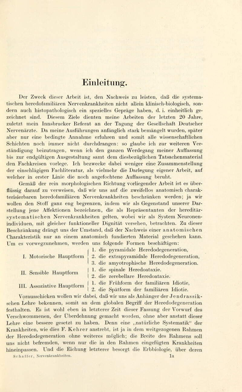 Einleitung. Der Zweck dieser Arbeit ist, den Nachweis zu leisten, daß die systema¬ tischen heredofamiliären Nervenkrankheiten nicht allein klinisch-biologisch, son¬ dern auch histopathologisch ein spezielles Gepräge haben, d. i. einheitlich ge¬ zeichnet sind. Diesem Ziele dienten meine Arbeiten der letzten 20 Jahre, zuletzt mein Innsbrucker Referat an der Tagung der Gesellschaft Deutscher Nervenärzte. Da meine Ausführungen anfänglich stark bemängelt wurden, später aber nur eine bedingte Annahme erfuhren und somit alle wissenschaftlichen Schichten noch immer nicht durchdrangen: so glaube ich zur weiteren Ver¬ ständigung beizutragen, wenn ich den ganzen Werdegang meiner Auffassung bis zur endgültigen Ausgestaltung samt dem diesbezüglichen Tatsachenmaterial den Fachkreisen vorlege. Ich bezwecke dabei weniger eine Zusammenstellung der einschlägigen Fachliteratur, als vielmehr die Darlegung eigener Arbeit, auf welcher in erster Linie die noch angefochtene Auffassung beruht. Gemäß der rein morphologischen Richtung vorliegender Arbeit ist es über¬ flüssig darauf zu verweisen, daß wir uns auf die zweifellos anatomisch charak¬ terisierbaren heredofamiliären Nervenkrankheiten beschränken werden; ja wir wollen den Stoff ganz eng begrenzen, indem wir als Gegenstand unserer Dar¬ stellung jene Affektionen bezeichnen, die als Repräsentanten der hereditär¬ systematischen Nervenkrankheiten gelten, wobei wir als System Neuronen- individuen, mit gleicher funktioneller Dignität versehen, betrachten. Zu dieser Beschränkung drängt uns der Umstand, daß der Nachweis einer anatomischen Charakteristik nur an einem anatomisch fundierten Material geschehen kann. Um es vorwegzunehmen, werden uns folgende Formen beschäftigen: ( 1. die pyramidale Heredodegeneration, I. Motorische Hauptform 2. die extrapyramidale Heredodegeneration, I 3. die amyotrophische Heredodegeneration. „ -i 1 TT xr I 1- die spinale Heredoataxie. II. Sensible Hauptform ^ „ тт i , • [ 2. die zerebellare Heredoataxie. -r-TT . • TT J.Í (1- die Frühform der familiären Idiotie, III. Assoziative Hauptform . ^ т .• I 2. die bpatform der lamiliaren Idiotie. Vorausschicken wollen wir dabei, daß wir uns als Anhänger der Jendrassik- schen Lehre bekennen, somit an dem globalen Begriff der Heredodegeneration festhalten. Es ist wohl eben in letzterer Zeit dieser Fassung der Vorwurf des Verschwommenen, der Überdehnung gemacht worden, ohne aber anstatt dieser Lehre eine bessere gesetzt zu haben. Denn eine ,,natürliche Systematik der Krankheiten, wie dies F. Kehr er anstrebt, ist ja in dem weitgezogenen Rahmen der Heredodegeneration ohne weiteres möglich; die Breite des Rahmens soll uns nicht befremden, wenn nur die in den Rahmen eingefügten Krankheiten hineinpassen. Und die Eichung letzterer besorgt die Erbbiologie, über deren Schaffer, Xervenkrankheiten. la