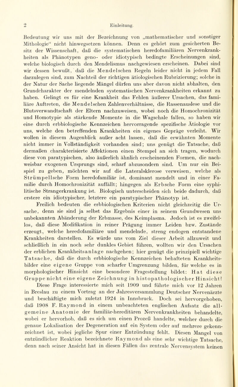 2 Einleitung. Bedeutung wir uns mit der Bezeichnung von „mathematischer und sonstiger Mithologie nicht hinwegsetzen können. Denn es gehört zum gesicherten Be¬ sitz der Wissenschaft, daß die systematischen heredofamiliären Nervenkrank¬ heiten als Phänotypen geno- oder idiotypisch bedingte Erscheinungen sind, welche biologisch durch den Mendelismus nachgewiesen erscheinen. Dabei sind wir dessen bewußt, daß die Mendelschen Regeln leider nicht in jedem Fall darzulegen sind, zum Nachteil der richtigen ätiologischen Rubrizierung; solche in der Natur der Sache liegende Mängel dürfen uns aber davon nicht abhalten, den Grundcharakter der mendelnden systematischen Nervenkrankheiten erkannt zu haben. Gelingt es für eine Krankheit das Fehlen äußerer Ursachen, das fami¬ liäre Auftreten, die Mendelschen Zahlenverhältnisse, die Rassenauslese und die Blutsverwandtschaft der Eltern nachzuweisen, wobei noch die Homochronizität und Homotypie als stärkende Momente in die Wagschale fallen, so haben wir «ine durch erbbiologische Kennzeichen hervorragende spezifische Ätiologie vor uns, welche den betreffenden Krankheiten ein eigenes Gepräge verleiht. Wir wollen in diesem Augenblick außer acht lassen, daß die erwähnten Momente nicht immer in Vollständigkeit vorhanden sind; uns genügt die Tatsache, daß dermaßen charakterisierte Affektionen einen Stempel an sich tragen, wodurch diese von paratypischen, also äußerlich ähnlich erscheinenden Formen, die nach¬ weisbar exogenen Ursprungs sind, scharf abzusondern sind. Um nur ein Bei¬ spiel zu geben, möchten wir auf die Lateralsklerose verweisen, welche als Strümp eil sehe Form heredofamiliär ist, dominant mendelt und in einer Fa¬ milie durch Homochronizität auffällt; hingegen als Erb sehe Form eine syphi¬ litische Strangerkrankung ist. Biologisch unterscheiden sich beide dadurch, daß erstere ein idiotypischer, letztere ein paratypischer Phänotyp ist. Freilich bedeuten die erbbiologischen Kriterien nicht gleichzeitig die Ur¬ sache, denn sie sind ja selbst das Ergebnis einer in seinem Grundwesen uns unbekannten Abänderung der Erbmasse, des Keimplasma. Jedoch ist es zweifel¬ los, daß diese Modifikation in reiner Prägung immer Leiden bzw. Zustände erzeugt, welche heredofamiliäre und mendelnde, streng endogen entstandene Krankheiten darstellen. Es würde uns vom Ziel dieser Arbeit allzuweit und schließlich in ein noch sehr dunkles Gebiet führen, wollten wir den Ursachen der erblichen Krankheitsanlage nachgehen; hier genügt die prinzipiell wichtige Tatsache, daß die durch erbbiologische Kennzeichen behafteten Krankheits¬ bilder eine eigene Gruppe von scharfer Umgrenzung bilden, für welche es in morphologischer Hinsicht eine besondere Fragestellung bildet: Hat diese Gruppe nicht eine eigene Zeichnung in histopathologischer Hinsicht? Diese Frage interessierte mich seit 1909 und führte mich vor 12 Jahren in Breslau zu einem Vortrag an der Jahresversammlung Deutscher Nervenärzte und beschäftigte mich zuletzt 1924 in Innsbruck. Doch sei hervorgehoben, daß 1908 F. Raymond in einem unbeachteten englischen Aufsatz die all¬ gemeine Anatomie der familiär-hereditären Nervenkrankheiten behandelte, wobei er hervorhob, daß es sich um einen Prozeß handelte, welcher durch die genaue Lokalisation der Degeneration auf ein System oder auf mehrere gekenn¬ zeichnet ist, wobei jegliche Spur einer Entzündung fehlt. Diesen Mangel von entzündlicher Reaktion bezeichnete Raymond als eine sehr wichtige Tatsache, denn nach seiner Ansicht hat in diesen Fällen das zentrale Nervensystem keinen