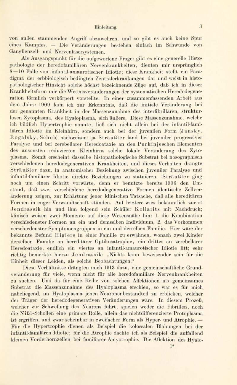 Einleitung. 3 von außen stammenden Angriff abzuwehren, und so gibt es auch keine Spur eines Kampfes. — Die Veränderungen bestehen einfach im Schwunde von Ganglienzell- und Nervenfasersystemen. Als Ausgangspunkt für die aufgeworfene Frage: gibt es eine generelle Histo¬ pathologic der heredofamiliären Nervenkrankheiten, dienten mir ursprünglich 8 —10 Fälle von infantil-amaurotischer Idiotie; diese Krankheit stellt ein Para¬ digma der erbbiologisch bedingten Zentralerkrankungen dar und weist in histo- pathologischer Hinsicht solche höchst bezeichnende Züge auf, daß ich in dieser Krankheitsform mir die Wesensveränderungen der systematischen Heredodegene¬ ration förmlich verkörpert vorstellte. In einer zusammenfassenden Arbeit aus dem Jahre 1909 kam ich zur Erkenntnis, daß die initiale Veränderung bei der genannten Krankheit in der Massenzunahme des interfibrillären, struktur¬ losen Zytoplasma, des Hyaloplasma, sich äußere. Diese Massenzunahme, welche ich bildlich Hypertrophie nannte, ließ sich nicht allein bei der infantil-fami¬ liären Idiotie im Kleinhirn, sondern auch bei der juvenilen Form (Jansky, Rogalsky, Schob) nachweisen; ja Sträußler fand bei juveniler progressiver Paralyse und bei zerebellarer Heredoataxie an den Pur kin j eschen Elementen des ansonsten reduzierten Kleinhirns solche lokale Veränderung des Zyto¬ plasma. Somit erscheint dasselbe histopathologische Substrat bei nosographisch verschiedenen heredodegenerativen Krankheiten, und dieses Verhalten drängte Sträußler dazu, in anatomischer Beziehung zwischen juveniler Paralyse und infantil-familärer Idiotie direkte Beziehungen zu statuieren. Sträußler ging noch um einen Schritt vorwärts, denn er benutzte bereits 1906 den Um¬ stand, daß zwei verschiedene heredodegenerative Formen identische Zellver- änderung zeigen, zur Erhärtung jener klinischen Tatsache, daß alle hereditären Formen in enger Verwandtschaft stünden. Auf letztere wies bekanntlich zuerst Jendrassik hin und ihm folgend sein Schüler Kollarits mit Nachdruck; klinisch weisen zwei Momente auf diese Wesensnähe hin: 1. die Kombination verschiedenster Formen an ein und demselben Individuum, 2. das Vorkommen verschiedenster Symptomengruppen in ein und derselben Familie. Hier wäre der bekannte Befund Higiers in einer Familie zu erwähnen, wonach zwei Kinder derselben Familie an hereditärer Optikusatrophie, ein drittes an zerebellarer Heredoataxie, endlich ein viertes an infantil-amaurotischer Idiotie litt; sehr richtig bemerkte hierzu Jendrassik: „Nichts kann beweisender sein für die Einheit dieser Leiden, als solche Beobachtungen. Diese Verhältnisse drängten mich 1913 dazu, eine gemeinschaftliche Grund¬ veränderung für viele, wenn nicht für alle heredofamiliäre Nervenkrankheiten zu suchen. Und da für eine Reihe von solchen Affektionen als gemeinsames Substrat die Massenzunahme des Hyaloplasma erschien, so war es für mich naheliegend, im Hyaloplasma jenen Neuronenbestandteil zu erblicken, welcher der Träger der heredodegenerativen Veränderungen wäre. In diesem Prozeß, welcher zur Schwellung des Neurons führt, spielen weder die Fibrillen, noch die Nißl-Schollen eine primäre Rolle, allein das nichtdifferenzierte Protoplasma ist ergriffen, und zwar scheinbar in zweifacher Form als Hyper- und Atrophie. — Für die Hypertrophie dienen als Beispiel die kolossalen Blähungen bei der infantil-familären Idiotie; für die Atrophie dachte ich als Beispiel die auffallend kleinen Vorderhornzellen bei familiärer Amyotrophie. Die Affektion des Hyalo¬ id