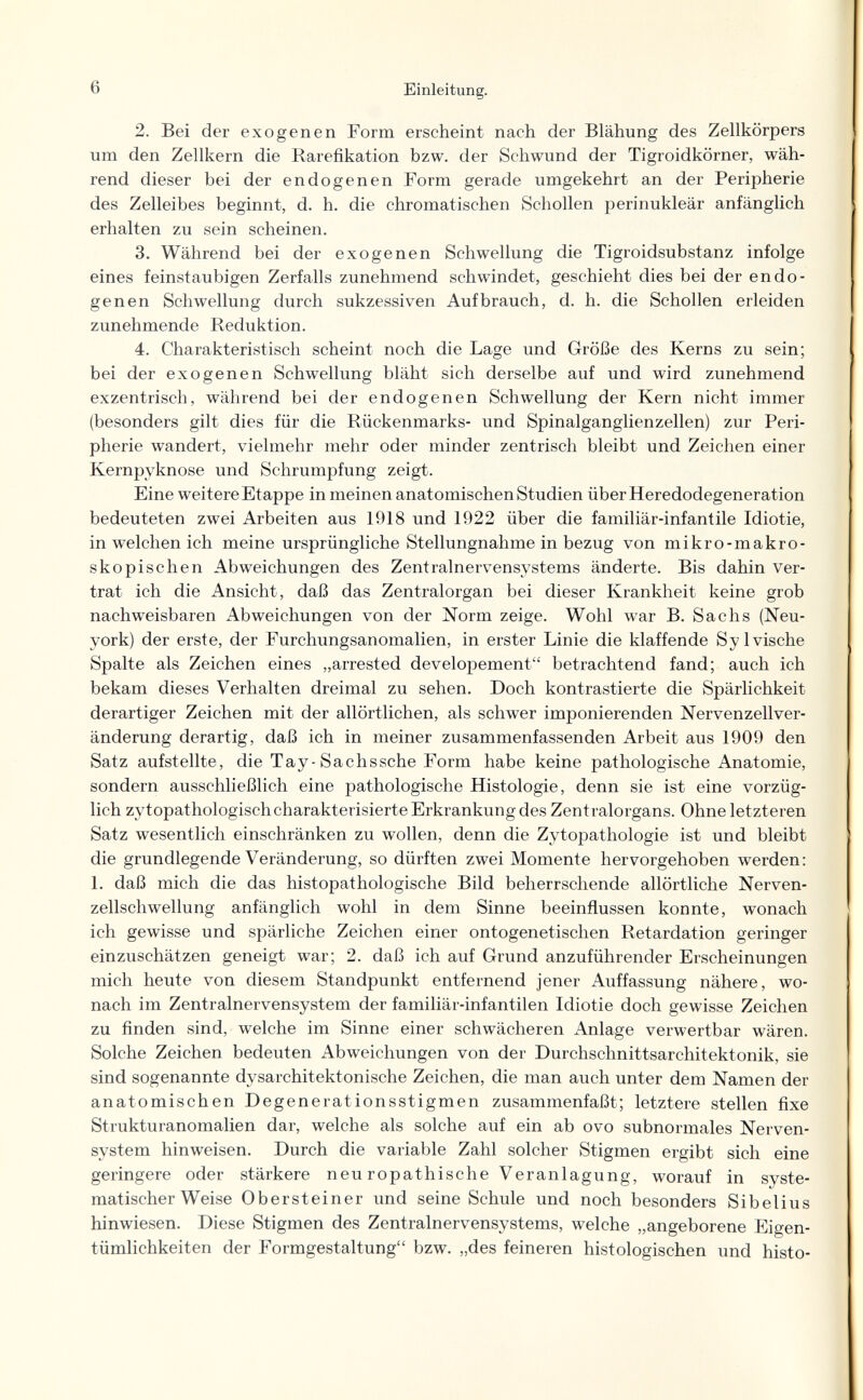 6 Einleitung. 2. Bei der exogenen Form erscheint nach der Blähung des Zellkörpers um den Zellkern die Rarefikation bzw. der Schwund der Tigroidkörner, wäh¬ rend dieser bei der endogenen Form gerade umgekehrt an der Peripherie des Zelleibes beginnt, d. h. die chromatischen Schollen perinukleär anfänglich erhalten zu sein scheinen. 3. Während bei der exogenen Schwellung die Tigroidsubstanz infolge eines feinstaubigen Zerfalls zunehmend schwindet, geschieht dies bei der endo¬ genen Schwellung durch sukzessiven Auf brauch, d. h. die Schollen erleiden zunehmende Reduktion. 4. Charakteristisch scheint noch die Lage und Größe des Kerns zu sein; bei der exogenen Schwellung bläht sich derselbe auf und wird zunehmend exzentrisch, während bei der endogenen Schwellung der Kern nicht immer (besonders gilt dies für die Rückenmarks- und Spinalganglienzellen) zur Peri¬ pherie wandert, vielmehr mehr oder minder zentrisch bleibt und Zeichen einer Kernpyknose und Schrumpfung zeigt. Eine weitere Etappe in meinen anatomischen Studien über Heredodegeneration bedeuteten zwei Arbeiten aus 1918 und 1922 über die familiär-infantile Idiotie, in welchen ich meine ursprüngliche Stellungnahme in bezug von mikro-makro- skopischen Abweichungen des Zentralnervensystems änderte. Bis dahin ver¬ trat ich die Ansicht, daß das Zentralorgan bei dieser Krankheit keine grob nachweisbaren Abweichungen von der Norm zeige. Wohl war B. Sachs (Neu- york) der erste, der Furchungsanomalien, in erster Linie die klaffende Sylvische Spalte als Zeichen eines „arrested developement betrachtend fand; auch ich bekam dieses Verhalten dreimal zu sehen. Doch kontrastierte die Spärlichkeit derartiger Zeichen mit der allörtlichen, als schwer imponierenden Nervenzellver- änderung derartig, daß ich in meiner zusammenfassenden Arbeit aus 1909 den Satz aufstellte, die Tay-Sachssche Form habe keine pathologische Anatomie, sondern ausschließlich eine pathologische Histologie, denn sie ist eine vorzüg¬ lich zytopathologischcharakterisierte Erkrankung des Zentralorgans. Ohne letzteren Satz wesentlich einschränken zu wollen, denn die Zytopathologie ist und bleibt die grundlegende Veränderung, so dürften zwei Momente hervorgehoben werden: 1. daß mich die das histopathologische Bild beherrschende allörtliche Nerven¬ zellschwellung anfänglich wohl in dem Sinne beeinflussen konnte, wonach ich gewisse und spärliche Zeichen einer ontogenetischen Retardation geringer einzuschätzen geneigt war; 2. daß ich auf Grund anzuführender Erscheinungen mich heute von diesem Standpunkt entfernend jener Auffassung nähere, wo¬ nach im Zentralnervensystem der familiär-infantilen Idiotie doch gewisse Zeichen zu finden sind, welche im Sinne einer schwächeren Anlage verwertbar wären. Solche Zeichen bedeuten Abweichungen von der Durchschnittsarchitektonik, sie sind sogenannte dysarchitektonische Zeichen, die man auch unter dem Namen der anatomischen Degenerationsstigmen zusammenfaßt; letztere stellen fixe Strukturanomalien dar, welche als solche auf ein ab ovo subnormales Nerven¬ system hinweisen. Durch die variable Zahl solcher Stigmen ergibt sich eine geringere oder stärkere neu ropathische Veranlagung, worauf in syste¬ matischer Weise Obersteiner und seine Schule und noch besonders Sibelius hinwiesen. Diese Stigmen des Zentralnervensystems, welche „angeborene Eigen¬ tümlichkeiten der Formgestaltung bzw. „des feineren histologischen und histo-