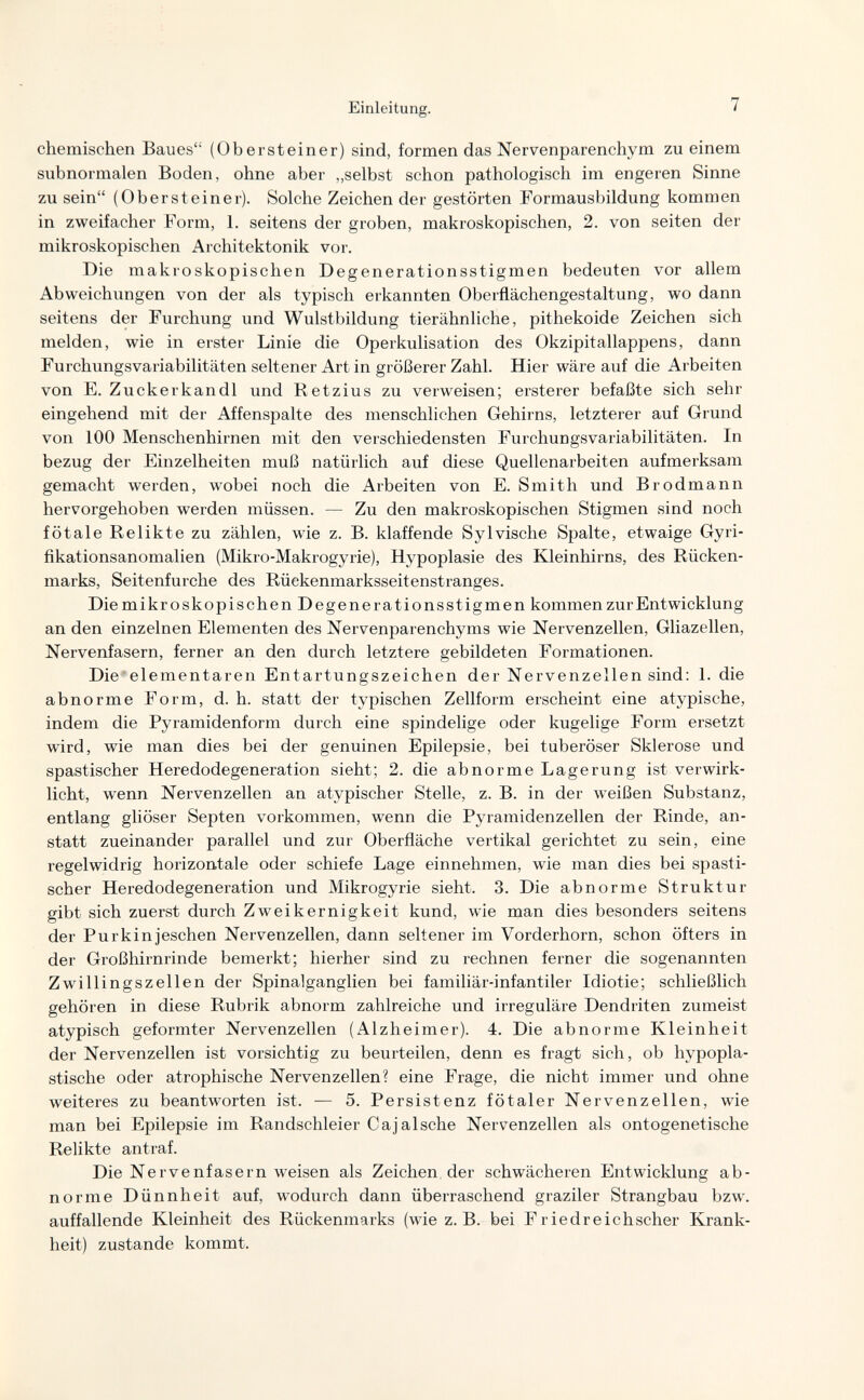 Einleitung. 7 chemischen Baues (Obersteiner) sind, formen das Nervenparenchym zu einem subnormalen Boden, ohne aber „selbst schon pathologisch im engeren Sinne zu sein (Obersteiner). Solche Zeichen der gestörten Formausbildung kommen in zweifacher Form, 1. seitens der groben, makroskopischen, 2. von seiten der mikroskopischen Architektonik vor. Die makroskopischen Degenerationsstigmen bedeuten vor allem Abweichungen von der als typisch ei'kannten Oberflächengestaltung, wo dann seitens der Furchung und Wulstbildung tierähnliche, pithekoide Zeichen sich melden, wie in erster Linie die Operkulisation des Okzipitallappens, dann FurchungsVariabilitäten seltener Art in größerer Zahl. Hier wäre auf die Arbeiten von E. Zucker к an dl und Retzius zu verweisen; ersterer befaßte sich sehr eingehend mit der Affenspalte des menschlichen Gehirns, letzterer auf Grund von 100 Menschenhirnen mit den verschiedensten Furchungsvariabilitäten. In bezug der Einzelheiten muß natürlich auf diese Quellenarbeiten aufmerksam gemacht werden, wobei noch die Arbeiten von E. Smith und Brodmann hervorgehoben werden müssen. — Zu den makroskopischen Stigmen sind noch fötale Relikte zu zählen, wie z. B. klaffende Sylvische Spalte, etwaige Gyri- fikationsanomalien (Mikro-Makrogyrie), Hypoplasie des Kleinhirns, des Rücken¬ marks, Seitenfurche des Rückenmarksseitenstranges. Diemikroskopischen Degenerationsstigmen kommen zur Entwicklung an den einzelnen Elementen des Nervenparenchyms wie Nervenzellen, Gliazellen, Nervenfasern, ferner an den durch letztere gebildeten Formationen. Die ■ elementaren Entartungszeichen der Nervenzellen sind: 1. die abnorme Form, d.h. statt der typischen Zellform erscheint eine atypische, indem die Pyramidenform durch eine spindelige oder kugelige Form ersetzt wird, wie man dies bei der genuinen Epilepsie, bei tuberöser Sklerose und spastischer Heredodegeneration sieht; 2. die abnorme Lagerung ist verwirk¬ licht, wenn Nervenzellen an atypischer Stelle, z. B. in der weißen Substanz, entlang gliöser Septen vorkommen, wenn die Pyramidenzellen der Rinde, an¬ statt zueinander parallel und zur Oberfläche vertikal gerichtet zu sein, eine regelwidrig horizontale oder schiefe Lage einnehmen, wie man dies bei spasti¬ scher Heredodegeneration und Mikrogyrie sieht. 3. Die abnorme Struktur gibt sich zuerst durch Zweikernigkeit kund, wie man dies besonders seitens der Purkinjeschen Nervenzellen, dann seltener im Vorderhorn, schon öfters in der Großhirnrinde bemerkt; hierher sind zu rechnen ferner die sogenannten Zwillingszellen der Spinalganglien bei familiär-infantiler Idiotie; schließlich gehören in diese Rubrik abnorm zahlreiche und irreguläre Dendriten zumeist atypisch geformter Nervenzellen (Alzheimer). 4. Die abnorme Kleinheit der Nervenzellen ist vorsichtig zu beurteilen, denn es fragt sich, ob hypopla¬ stische oder atrophische Nervenzellen? eine Frage, die nicht immer und ohne weiteres zu beantworten ist. — 5. Persistenz fötaler Nervenzellen, wie man bei Epilepsie im Randschleier Cajalsche Nervenzellen als ontogenetische Relikte antraf. Die Nervenfasern weisen als Zeichen der schwächeren Entwicklung ab¬ norme Dünnheit auf, wodurch dann überraschend graziler Strangbau bzw. auffallende Kleinheit des Rückenmarks (wie z.B. bei Friedreichscher Krank¬ heit) zustande kommt.