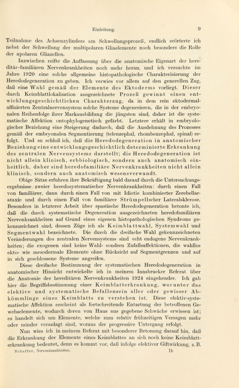 Einleitung. 9 Teilnahme des Achsenzylinders am Schwellungsprozeß, endlich erörterte ich nebst der Schwellung der multipolaren Gliaelemente noch besonders die Rolle der apolaren Gliazellen. Inzwischen reifte die Auffassung über die anatomische Eigenart der here¬ ditär-familiären Nervenkrankheiten noch mehr heran, und ich versuchte im Jahre 1920 eine solche allgemeine histopathologische Charakterisierung der Heredodegeneration zu geben. Ich verwies vor allem auf den generellen Zug, daß eine Wahl gemäß der Elemente des Ektoderms vorliegt. Dieser durch Keimblattlokalisation ausgezeichnete Prozeß gewinnt einen ent¬ wicklungsgeschichtlichen Charakterzug, da in dem rein ektodermal- affizierten Zentralnervensystem solche Systeme degenerieren, die in der embryo¬ nalen Reihenfolge ihrer Markausbildung die jüngsten sind, daher ist die syste¬ matische Affektion ontophylogenetisch gefärbt. Letztere erhält in embryolo¬ gischer Beziehung eine Steigerung dadurch, daß die Ausdehnung des Prozesses gemäß der embryonalen Segmentierung (telenzephal, rhombenzephal, spinal) er¬ folgt. Und so schloß ich, daß die Heredodegeneration in anatomischer Beziehung eine entwicklungsgeschichtlich determinierte Erkrankung des zentralen Nervensystems darstellt; die Heredodegeneration ist nicht allein klinisch, erbbiologisch, sondern auch anatomisch ein¬ heitlich, daher sind heredofamiliäre Nervenkrankheiten nicht allein klinisch, sondern auch anatomisch wesensverwandt. Obige Sätze erfuhren ihre Bekräftigung bald darauf durch die Untersuchungs¬ ergebnisse zweier heredosystematischer Nervenkrankheiten: durch einen Fall von familiärer, dann durch einen Fall von mit Idiotie kombinierter Zerebellar- ataxie und durch einen Fall von familiärer Strümp eil scher Lateralsklerose. Besonders in letzterer Arbeit über spastische Heredodegeneration betonte ich, daß die durch systematische Degeneration ausgezeichneten heredofamiliären Nervenkrankheiten auf Grund eines eigenen histopathologischen Syndroms ge¬ kennzeichnet sind, dessen Züge ich als Keimblattwahl, Systemwahl und Segmentwahl bezeichnete. Die durch die dreifache Wahl gekennzeichneten Veränderungen des zentralen Nervensystems sind echt endogene Nervenkrank¬ heiten; die exogenen sind keine Wahl- sondern Zufallsaffektionen, die wahllos ekto- wie mesodermale Elemente ohne Rücksicht auf Segmentgrenzen und auf in sich geschlossene Systeme angreifen. Diese dreifache Bestimmung der systematischen Heredodegeneration in anatomischer Hinsicht entwickelte ich in meinem Innsbrucker Referat über die Anatomie der hereditären Nervenkrankheiten 1924 eingehender. Ich gab hier die Begriffsbestimmung einer Keimblatterkrankung, worunter das elektive und systematische Befallensein aller oder gewisser Ab¬ kömmlinge eines Keimblatts zu verstehen ist. Diese elektiv-syste- matische Affektion erscheint als fortschreitende Entartung der betroffenen Ge- webselemente, wodurch deren von Haus aus gegebene Schwäche erwiesen ist; es handelt sich um Elemente, welche zum relativ frühzeitigen Versagen mehr oder minder veranlagt sind, woraus der progressive Untergang erfolgt. Nun wies ich in meinem Referat mit besonderer Betonung darauf hin, daß die Erkrankung der Elemente eines Keimblattes an sich noch keine Keimblatt¬ erkrankung bedeutet, denn es kommt vor, daß infolge elektiver Giftwirkung, z.B. Schaf fer, Nervenkrankheiten. Ib