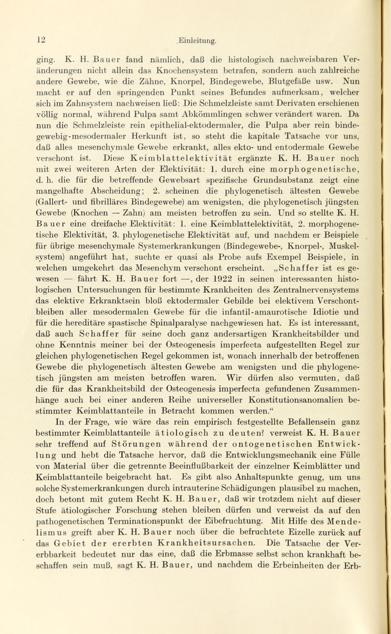 12 . Einleitung. ging. К. H. Bauer fand nämlich, daß die histologisch nachweisbaren Ver¬ änderungen nicht allein das Knochensystem betrafen, sondern auch zahlreiche andere Gewebe, wie die Zähne, Knorpel, Bindegewebe, Blutgefäße usw. Nun macht er auf den springenden Punkt seines Befundes aufmerksam, welcher sich im Zahnsystem nachweisen ließ : Die Schmelzleiste samt Derivaten erschienen völlig normal, während Pulpa samt Abkömmlingen schwer verändert waren. Da nun die Schmelzleiste rein epithelial-ektodermaler, die Pulpa aber rein binde¬ gewebig-mesodermaler Herkunft ist, so steht die kapitale Tatsache vor uns, daß alles mesenchymale Gewebe erkrankt, alles ekto- und entodermale Gewebe verschont ist. Diese Keimblattelektivität ergänzte K. H. Bauer noch mit zwei weiteren Arten der Elektivität: 1. durch eine morphogenetische, d. h. die für die betreffende Gewebsart spezifische Grundsubstanz zeigt eine mangelhafte Abscheidung; 2. scheinen die phylogenetisch ältesten Gewebe (Gallert- und fibrilläres Bindegewebe) am wenigsten, die phylogenetisch jüngsten Gewebe (Knochen — Zahn) am meisten betroffen zu sein. Und so stellte K. H. Bauer eine dreifache Elektivität; 1. eine Keimblattelektivität, 2. morphogene¬ tische Elektivität, 3. phylogenetische Elektivität auf, und nachdem er Beispiele für übrige mesenchymale Systemerkrankungen (Bindegewebe-, Knorpel-, Muskel¬ system) angeführt hat, suchte er quasi als Probe aufs Exempel Beispiele, in welchen umgekehrt das Mesenchym verschont erscheint. „Schaffer ist es ge¬ wesen — fährt K. H. Bauer fort —, der 1922 in seinen interessanten histo¬ logischen Untersuchungen für bestimmte Krankheiten des Zentralnervensystems das elektive Erkranktsein bloß ektodermaler Gebilde bei elektivem Verschont¬ bleiben aller mesodermalen Gewebe für die infantil-amaurotische Idiotie und für die hereditäre spastische Spinalparalyse nachgewiesen hat. Es ist interessant, daß auch Schaff er für seine doch ganz andersartigen Krankheitsbilder und ohne Kenntnis meiner bei der Osteogenesis imperfecta aufgestellten Regel zur gleichen phylogenetischen Regel gekommen ist, wonach innerhalb der betroffenen Gewebe die phylogenetisch ältesten Gewebe am wenigsten und die phylogene¬ tisch jüngsten am meisten betroffen waren. Wir dürfen also vermuten, daß die für das Krankheitsbild der Osteogenesis imperfecta gefundenen Zusammen¬ hänge auch bei einer anderen Reihe universeller Konstitutionsanomalien be¬ stimmter Keimblattanteile in Betracht kommen werden. In der Frage, wie wäre das rein empirisch festgestellte Befallensein ganz bestimmter Keimblattanteile ätiologisch zu deuten? verweist K. H. Bauer sehr treffend auf Störungen während der ontogenetischen Entwick¬ lung und hebt die Tatsache hervor, daß die Entwicklungsmechanik eine Fülle von Material über die getrennte Beeinflußbarkeit der einzelner Keimblätter und Keimblattanteile beigebracht hat. Es gibt also Anhaltspunkte genug, um uns solche Systemerkrankungen durch intrauterine Schädigungen plausibel zu machen, doch betont mit gutem Recht K. H. Bauer, daß wir trotzdem nicht auf dieser Stufe ätiologischer Forschung stehen bleiben dürfen und verweist da auf den pathogenetischen Terminationspunkt der Eibefruchtung. Mit Hilfe des Mende- lismus greift aber K. H. Bauer noch über die befruchtete Eizelle zurück auf das Gebiet der ererbten Krankheitsursachen. Die Tatsache der Ver- erbbarkeit bedeutet nur das eine, daß die Erbmasse selbst schon krankhaft be¬ schaffen sein muß, sagt K. H. Bauer, und nachdem die Erbeinheiten der Erb-