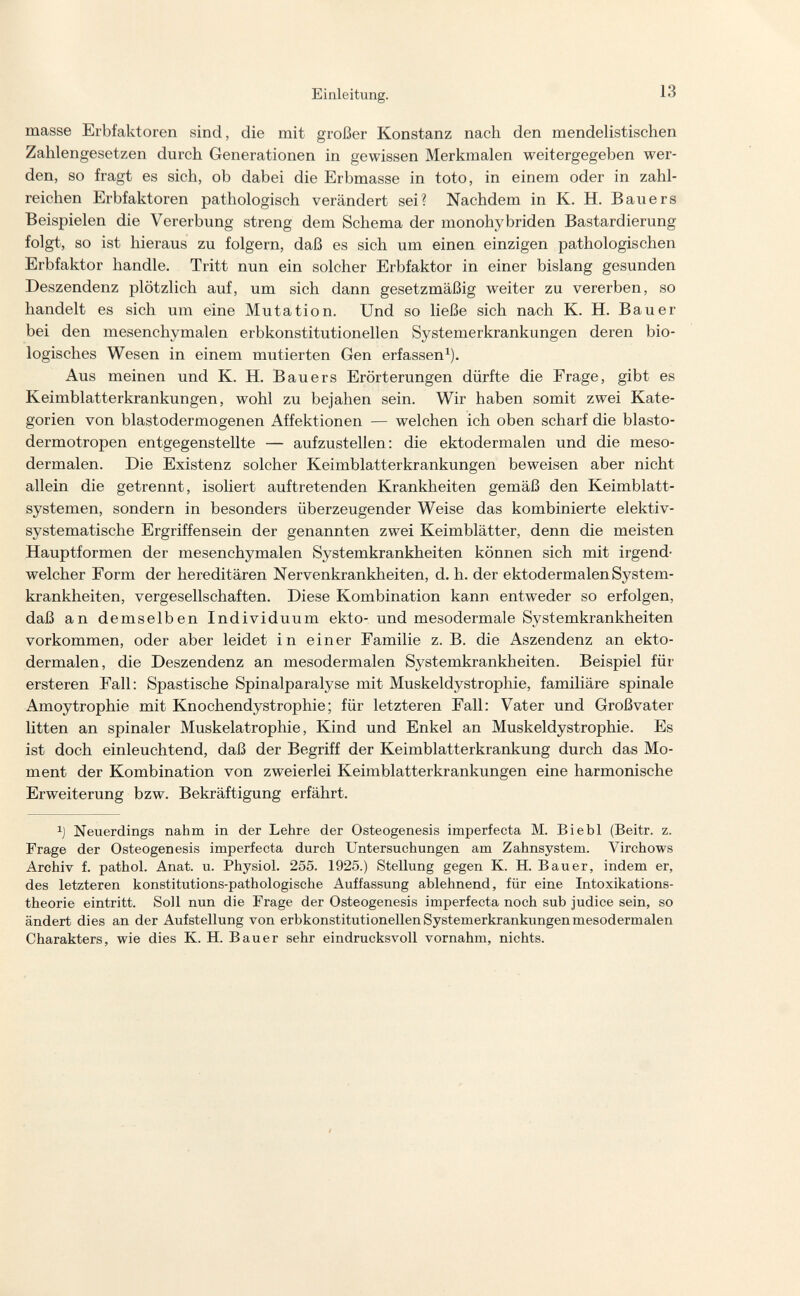 Einleitung. 13 masse Erbfaktoren sind, die mit großer Konstanz nach den mendelistischen Zahlengesetzen durch Generationen in gewissen Merkmalen weitergegeben wer¬ den, so fragt es sich, ob dabei die Erbmasse in toto, in einem oder in zahl¬ reichen Erbfaktoren pathologisch verändert sei? Nachdem in K. H. Bauers Beispielen die Vererbung streng dem Schema der monohybriden Bastardierung folgt, so ist hieraus zu folgern, daß es sich um einen einzigen pathologischen Erbfaktor handle. Tritt nun ein solcher Erbfaktor in einer bislang gesunden Deszendenz plötzlich auf, um sich dann gesetzmäßig weiter zu vererben, so handelt es sich um eine Mutation. Und so ließe sich nach K. H. Bauer bei den mesenchymalen erbkonstitutionellen Systemerkrankungen deren bio¬ logisches Wesen in einem mutierten Gen erfassen^). Aus meinen und K. H. Bauers Erörterungen dürfte die Frage, gibt es Keimblatterkrankungen, wohl zu bejahen sein. Wir haben somit zwei Kate¬ gorien von blastodermogenen Affektionen — welchen ich oben scharf die blasto- dermotropen entgegenstellte — aufzustellen: die ektodermalen und die meso- dermalen. Die Existenz solcher Keimblatterkrankungen beweisen aber nicht allein die getrennt, isoliert auftretenden Krankheiten gemäß den Keimblatt¬ systemen, sondern in besonders überzeugender Weise das kombinierte elektiv- systematische Ergriffensein der genannten zwei Keimblätter, denn die meisten Hauptformen der mesenchymalen Systemkrankheiten können sich mit irgend¬ welcher Form der hereditären Nervenkrankheiten, d. h. der ektodermalen System¬ krankheiten, vergesellschaften. Diese Kombination kann entweder so erfolgen, daß an demselben Individuum ekto- und mesodermale Systemkrankheiten vorkommen, oder aber leidet in einer Familie z.B. die Aszendenz an ekto¬ dermalen, die Deszendenz an mesodermalen Systemkrankheiten. Beispiel für ersteren Fall: Spastische Spinalparalyse mit Muskeldystrophie, familiäre spinale Amoytrophie mit Knochendystrophie; für letzteren Fall: Vater und Großvater litten an spinaler Muskelatrophie, Kind und Enkel an Muskeldystrophie. Es ist doch einleuchtend, daß der Begriff der Keimblatterkrankung durch das Mo¬ ment der Kombination von zweierlei Keimblatterkrankungen eine harmonische Erweiterung bzw. Bekräftigung erfährt. Neuerdings nahm in der Lehre der Osteogenesis imperfecta M. Biebl (Beitr. z. Frage der Osteogenesis imperfecta durch Untersuchungen am Zahnsystem. Virchows Archiv f. pathol. Anat. u. Physiol. 255. 1925.) Stellung gegen K. H. Bauer, indem er, des letzteren konstitutions-pathologische Auffassung ablehnend, für eine Intoxikations¬ theorie eintritt. Soll nun die Frage der Osteogenesis imperfecta noch sub judice sein, so ändert dies an der Aufstellung von erbkonstitutionellen Systemerkrankungen mesodermalen Charakters, wie dies K. H. Bauer sehr eindrucksvoll vornahm, nichts.