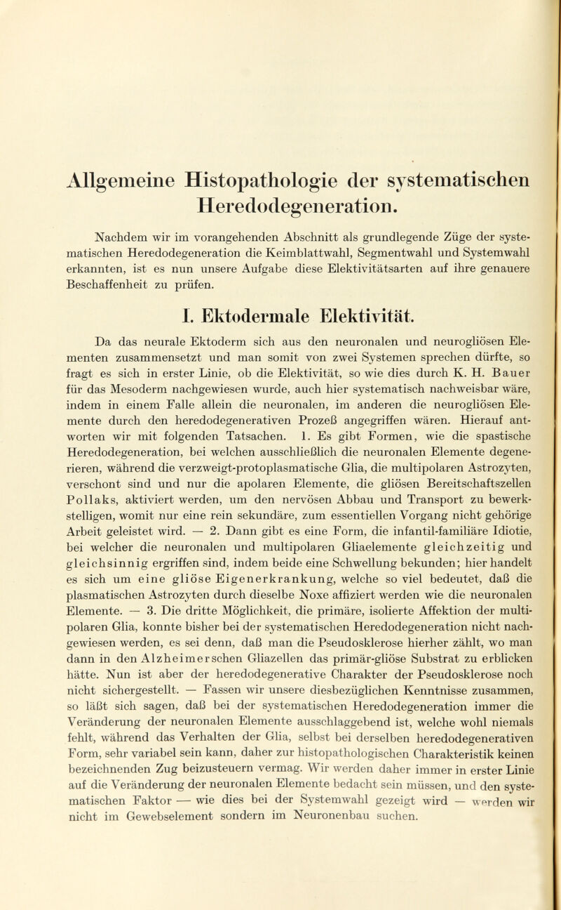 Allgemeine Histopathologie der systematischen Heredodegeneration. Nachdem wir im vorangehenden Abschnitt als grundlegende Züge der syste¬ matischen Heredodegeneration die Keimblattwahl, Segmentwahl und Systemwahl erkannten, ist es nun unsere Aufgabe diese Elektivitätsarten auf ihre genauere Beschaffenheit zu prüfen. 1. Ektodermale Elektivität. Da das neurale Ektoderm sich aus den neuronalen und neurogliösen Ele¬ menten zusammensetzt und man somit von zwei Systemen sprechen dürfte, so fragt es sich in erster Linie, ob die Elektivität, so wie dies durch K. H. Bauer für das Mesoderm nachgewiesen wurde, auch hier systematisch nachweisbar wäre, indem in einem Falle allein die neuronalen, im anderen die neurogliösen Ele¬ mente durch den heredodegenerativen Prozeß angegriffen wären. Hierauf ant¬ worten wir mit folgenden Tatsachen. 1. Es gibt Formen, wie die spastische Heredodegeneration, bei welchen ausschließlich die neuronalen Elemente degene¬ rieren, während die verzweigt-protoplasmatische Glia, die multipolaren Astrozyten, verschont sind und nur die apolaren Elemente, die gliösen Bereitschaftszellen Pollaks, aktiviert werden, um den nervösen x\bbau und Transport zu bewerk¬ stelligen, womit nur eine rein sekundäre, zum essentiellen Vorgang nicht gehörige Arbeit geleistet wird. — 2. Dann gibt es eine Form, die infantil-familiäre Idiotie, bei welcher die neuronalen und multipolaren Gliaelemente gleichzeitig und gleichsinnig ergriffen sind, indem beide eine Schwellung bekunden; hier handelt es sich um eine gliöse Eigenerkrankung, welche so viel bedeutet, daß die plasmatischen Astrozyten durch dieselbe Noxe affiziert werden wie die neuronalen Elemente. — 3. Die dritte Möglichkeit, die primäre, isolierte Affektion der multi¬ polaren Glia, konnte bisher bei der systematischen Heredodegeneration nicht nach¬ gewiesen werden, es sei denn, daß man die Pseudosklerose hierher zählt, wo man dann in den Alzheimerschen Gliazellen das primär-gliöse Substrat zu erblicken hätte. Nun ist aber der heredodegenerative Charakter der Pseudosklerose noch nicht sichergestellt. — Fassen wir unsere diesbezüglichen Kenntnisse zusammen, so läßt sich sagen, daß bei der systematischen Heredodegeneration immer die Veränderung der neuronalen Elemente ausschlaggebend ist, welche wohl niemals fehlt, während das Verhalten der Glia, selbst bei derselben heredodegenerativen Form, sehr variabel sein kann, daher zur histopathologischen Charakteristik keinen bezeichnenden Zug beizusteuern vermag. Wir werden daher immer in erster Linie auf die Veränderung der neuronalen Elemente bedacht sein müssen, und den syste¬ matischen Faktor — wie dies bei der Systemwahl gezeigt wird — werden wir nicht im Gewebselement sondern im Neuronenbau suchen.