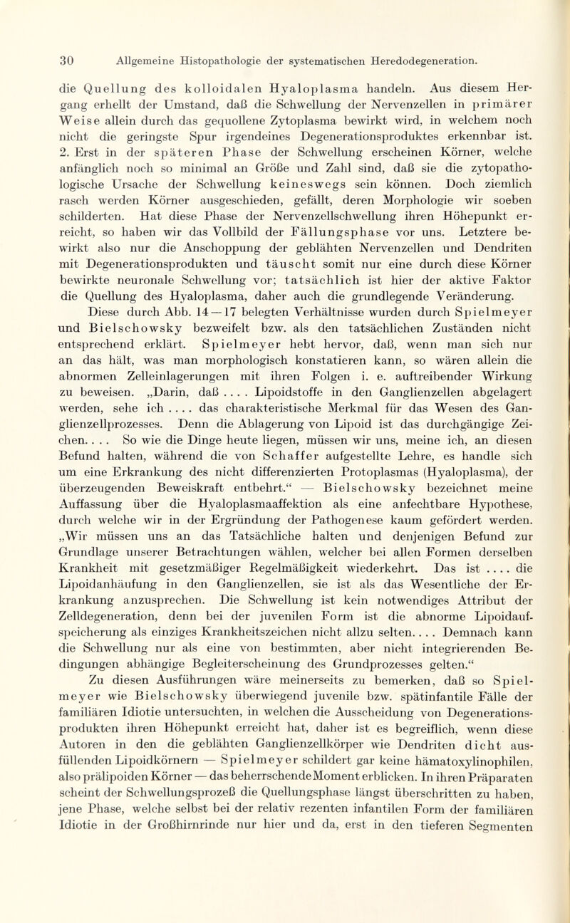 30 Allgemeine Histopathologie der systematischen Heredodegeneration. die Quellung des kolloidalen Hyaloplasma handeln. Aus diesem Her¬ gang erhellt der Umstand, daß die Schwellung der Nervenzellen in primärer Weise allein durch das gequollene Zytoplasma bewirkt wird, in welchem noch nicht die geringste Spur irgendeines Degenerationsproduktes erkennbar ist. 2. Erst in der späteren Phase der Schwellung erscheinen Körner, welche anfänglich noch so minimal an Größe und Zahl sind, daß sie die zytopatho- logische Ursache der Schwellung keineswegs sein können. Doch ziemlich rasch werden Körner ausgeschieden, gefällt, deren Morphologie wir soeben schilderten. Hat diese Phase der Nervenzellschwellung ihren Höhepunkt er¬ reicht, so haben wir das Vollbild der Fällungsphase vor uns. Letztere be¬ wirkt also nur die Anschoppung der geblähten Nervenzellen und Dendriten mit Degenerationsprodukten und täuscht somit nur eine durch diese Körner bewirkte neuronale Schwellung vor; tatsächlich ist hier der aktive Faktor die Quellung des Hyaloplasma, daher auch die grundlegende Veränderung. Diese durch Abb. 14 —17 belegten Verhältnisse wurden durch Spielmeyer und Bielschowsky bezweifelt bzw. als den tatsächlichen Zuständen nicht entsprechend erklärt. Spielmeyer hebt hervor, daß, wenn man sich nur an das hält, was man morphologisch konstatieren kann, so wären allein die abnormen Zelleinlagerungen mit ihren Folgen i. e. auftreibender Wirkung zu beweisen. „Darin, daß .... Lipoidstoffe in den Ganglienzellen abgelagert werden, sehe ich .... das charakteristische Merkmal für das Wesen des Gan¬ glienzellprozesses. Denn die Ablagerung von Lipoid ist das durchgängige Zei¬ chen. ... So wie die Dinge heute liegen, müssen wir uns, meine ich, an diesen Befund halten, während die von Schaf fer aufgestellte Lehre, es handle sich um eine Erkrankung des nicht differenzierten Protoplasmas (Hyaloplasma), der überzeugenden Beweiskraft entbehrt. — Bielschowsky bezeichnet meine Auffassung über die Hyaloplasmaaffektion als eine anfechtbare Hypothese, durch welche wir in der Ergrün dung der Pathogenese kaum gefördert werden. „Wir müssen uns an das Tatsächliche halten und denjenigen Befund zur Grundlage unserer Betrachtungen wählen, welcher bei allen Formen derselben Krankheit mit gesetzmäßiger Regelmäßigkeit wiederkehrt. Das ist .... die Lipoidanhäufung in den Ganglienzellen, sie ist als das Wesentliche der Er¬ krankung anzusprechen. Die Schwellung ist kein notwendiges Attribut der Zelldegeneration, denn bei der juvenilen Form ist die abnorme Lipoidauf- speicherung als einziges Krankheitszeichen nicht allzu selten.... Demnach kann die Schwellung nur als eine von bestimmten, aber nicht integrierenden Be¬ dingungen abhängige Begleiterscheinung des Grundprozesses gelten. Zu diesen Ausführungen wäre meinerseits zu bemerken, daß so Spiel¬ meyer wie Bielschowsky überwiegend juvenile bzw. spätinfantile Fälle der familiären Idiotie untersuchten, in welchen die Ausscheidung von Degenerations¬ produkten ihren Höhepunkt erreicht hat, daher ist es begreiflich, wenn diese Autoren in den die geblähten Ganglienzellkörper wie Dendriten dicht aus¬ füllenden Lipoidkörnern — Spielmeyer schildert gar keine hämatoxylinophilen, also prälipoiden Körner — das beherrschende Moment erblicken. In ihren Präparaten scheint der Schwellungsprozeß die Quellungsphase längst überschritten zu haben, jene Phase, welche selbst bei der relativ rezenten infantilen Form der familiären Idiotie in der Großhirnrinde nur hier und da, erst in den tieferen Segmenten
