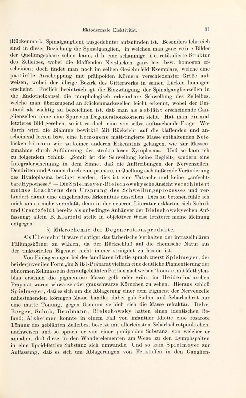 m Ektodermale Elektivität. 31 (Rückenmark, Spinalganglien), ausgedehnter aufzufinden ist. Besonders lehrreich sind in dieser Beziehung die Spinalganglien, in welchen man ganz reine Bilder der Quellungsphase sehen kann, d. h. eine schaumige, i. e. retikulierte Struktur des Zelleibes, wobei die klaffenden Netzlücken ganz leer bzw. homogen er¬ scheinen ; doch findet man noch im selben Gesichtsfeld Exemplare, welche eine partielle Anschoppung mit prälipoiden Körnern verschiedenster Größe auf¬ weisen, wobei der übrige Bezirk des Gitterwerks in seinen Lücken homogen erscheint. Freilich beeinträchtigt die Einzwängung der Spinalganglienzellen in die Endothelkapsel die morphologisch erkennbare Schwellung des Zelleibes, welche man überzeugend an Rückenmarkszellen leicht erkennt, wobei der Um¬ stand als wichtig zu bezeichnen ist, daß man als gebläht erscheinende Gan¬ glienzellen ohne eine Spur von Degenerationskörnern sieht. Hat man einmal letzteres Bild gesehen, so ist es doch eine von selbst auftauchende Frage : Wo¬ durch wird die Blähung bewirkt? Mit Rücksicht auf die klaffenden und an¬ scheinend leeren bzw. eine homogene matt-tingierte Masse enthaltenden Netz¬ lücken können wir zu keiner anderen Erkenntnis gelangen, wie zur Massen¬ zunahme durch Aufdunsung des strukturlosen Zytoplasma. Und so kam ich zu folgendem Schluß: „Somit ist die Schwellung keine Begleit-, sondern eine Integralerscheinnng in dem Sinne, daß die Auftreibungen der Nervenzellen, Dendriten undAxonen durch eine primäre, in Quellung sich äußernde Veränderung des Hyaloplasma bedingt werden; dies ist eine Tatsache und keine „anfecht¬ bare Hypothese. — Die Spi elmey er-Biels ch о WS ky sehe Ansicht verschleiert meines Erachtens den Ursprung des Schwellungsprozesses und ver¬ hindert damit eine eingehendere Erkenntnis desselben. Dies zu betonen fühle ich mich um so mehr veranlaßt, denn in der neueren Literatur erklärten sich Schob und Creutzfeldt bereits als unbedingte Anhänger der Bielschowskyschen Auf¬ fassung; allein B. Klarfeld stellt in objektiver Weise letzterer meine Meinung entgegen. [3) Mikrochemie der Degenerationsprodukte. Als Überschrift wäre richtiger das färberische Verhalten der intrazellulären Fällungskörner zu wählen, da der Rückschluß auf die chemische Natur aus der tinktoriellen Eigenart nicht immer stringent zu leisten ist. Von Einlagerungen bei der familiären Idiotie sprach zuerst Spielmeyer, der bei der juvenilen Form „im N iß 1-Präparat vielfach eine deutliche Pigmentierung der abnormen Zellmasse in den aufgeblähten Partien nachweisen konnte ; mit Methylen¬ blau erschien die pigmentöse Masse gelb oder grün, im Heidenhain sehen Präparat waren schwarze oder grauschwarze Körnchen zu sehen. Hieraus schloß Spielmeyer, daß es sich um die Ablagerung einer dem Pigment der Nervenzelle nahestehenden körnigen Masse handle; dabei gab Sudan und Scharlachrot nur eine matte Tönung, gegen Osmium verhielt sich die Masse refraktär. Behr, Berger, Schob, Brodmann, Bielschowsky hatten einen identischen Be¬ fund; Alzheimer konnte in einem Fall von infantiler Idiotie eine rosarote Tönung des geblähten Zelleibes, besetzt mit allerfeinsten Scharlachrotpünktchen, nachweisen und so sprach er von einer prälipoiden Substanz, von welcher er annahm, daß diese in den Wanderelementen am Wege zu den Lymphspalten in eine lipoid-fettige Substanz sich umwandle. Und so kam Spielmeyer zur Auffassung, daß es sich um Ablagerungen von Fettstoffen in den Ganglien-