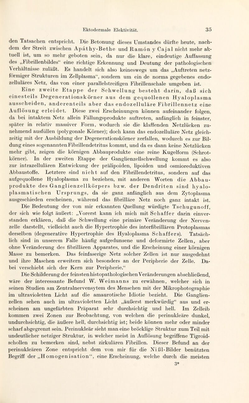Ektodermale Elektivität. 35 den Tatsachen entspricht. Die Betonung dieses Umstandes dürfte heute, nach¬ dem der Streit zwischen Apathy-Bethe und Ramón y Cajal nicht mehr ak¬ tuell ist, um so mehr geboten sein, da nur die klare, eindeutige Auffassung des „Fibrillenbildes eine richtige Erkennung und Deutung der pathologischen Verhältnisse zuläßt. Es handelt sich also keineswegs um das „Auftreten netz¬ förmiger Strukturen im Zellplasma, sondern um ein de norma gegebenes endo- zelluläres Netz, das von einer parallelstreifigen Fibrillenschale umgeben ist. Eine zweite Etappe der Schwellung besteht darin, daß sich einesteils Degenerationskörner aus dem gequollenen Hyaloplasma ausscheiden, anderenteils aber das endozelluläre Fibrillennetz eine Auflösung erleidet. Diese zwei Erscheinungen können aufeinander folgen, da bei intaktem Netz allein Fällungsprodukte auftreten, anfänglich in feinster, später in relativ massiver Form, wodurch sie die klaffenden Netzlücken zu¬ nehmend ausfüllen (polygonale Körner); doch kann das endozelluläre Netz gleich¬ zeitig mit der Ausbildung der Degenerationskörner zerfallen, wodurch es zur Bil¬ dung eines sogenannten Fibrillendetritus kommt, und da es dann keine Netzlücken mehr gibt, zeigen die körnigen Abbauprodukte eine reine Kugelform (Schrot¬ körner). In der zweiten Etappe der Ganglienzellschwellung kommt es also zur intrazellulären Entwickung der prälipoiden, lipoiden und osmioreduktiven Abbaust offe. Letztere sind nicht auf den Fibrillen detritus, sondern auf das aufgequollene Hyaloplasma zu beziehen, mit anderen Worten die Abbau¬ produkte des Ganglienzellkörpers bzw. der Dendriten sind hyalo¬ plasmatischen Ursprungs, da sie ganz anfänglich aus dem Zytoplasma ausgeschieden erscheinen, während das fibrilläre Netz noch ganz intakt ist. Die Bedeutung der von mir erkannten Quellung würdigte Tschugunoff, der sich wie folgt äußert: „Vorerst kann ich mich mit Schaffer darin einver¬ standen erklären, daß die Schwellung eine primäre Veränderung der Nerven¬ zelle darstellt, vielleicht auch die Hypertrophie des interfibrillären Protoplasmas derselben (degenerative Hypertrophie des Hyaloplasma Schaffers). Tatsäch¬ lich sind in unserem Falle häufig aufgedunsene und deformirte Zellen, aber ohne Veränderung des fibrillären Apparates, und die Erscheinung einer körnigen Masse zu bemerken. Das feinfaserige Netz solcher Zellen ist nur ausgedehnt und ihre Maschen erweitern sich besonders an der Peripherie der Zelle. Da¬ bei verschiebt sich der Kern zur Peripherie. Die Schilderung der feinstenhistopathologischen Veränderungen abschließend, wäre der interessante Befund W. Weimanns zu erwähnen, welcher sich in seinen Studien am Zentralnervensytem des Menschen mit der Mikrophotographie im ultravioletten Licht auf die amaurotische Idiotie bezieht. Die Ganglien¬ zellen sehen auch im ultravioletten Licht „äußerst merkwürdig aus und er¬ scheinen am ungefärbten Präparat sehr durchsichtig und hell. Im Zelleib kommen zwei Zonen zur Beobachtung, von welchen die perinukleäre dunkel, undurchsichtig, die äußere hell, durchsichtig ist; beide können mehr oder minder scharf abgegrenzt sein. Perinukleär sieht man eine bröcklige Struktur zum Teil mit undeutlicher netziger Struktur, in welcher meist in Auflösung begriffene Tigroid- schollen zu bemerken sind, nebst zirkulären Fibrillen. Dieser Befund an der perinukleären Zone entspricht dem von mir für die Ni ßl-Bilder benützten Begriff der „Homogenisation, eine Erscheinung, welche durch die meisten 3*