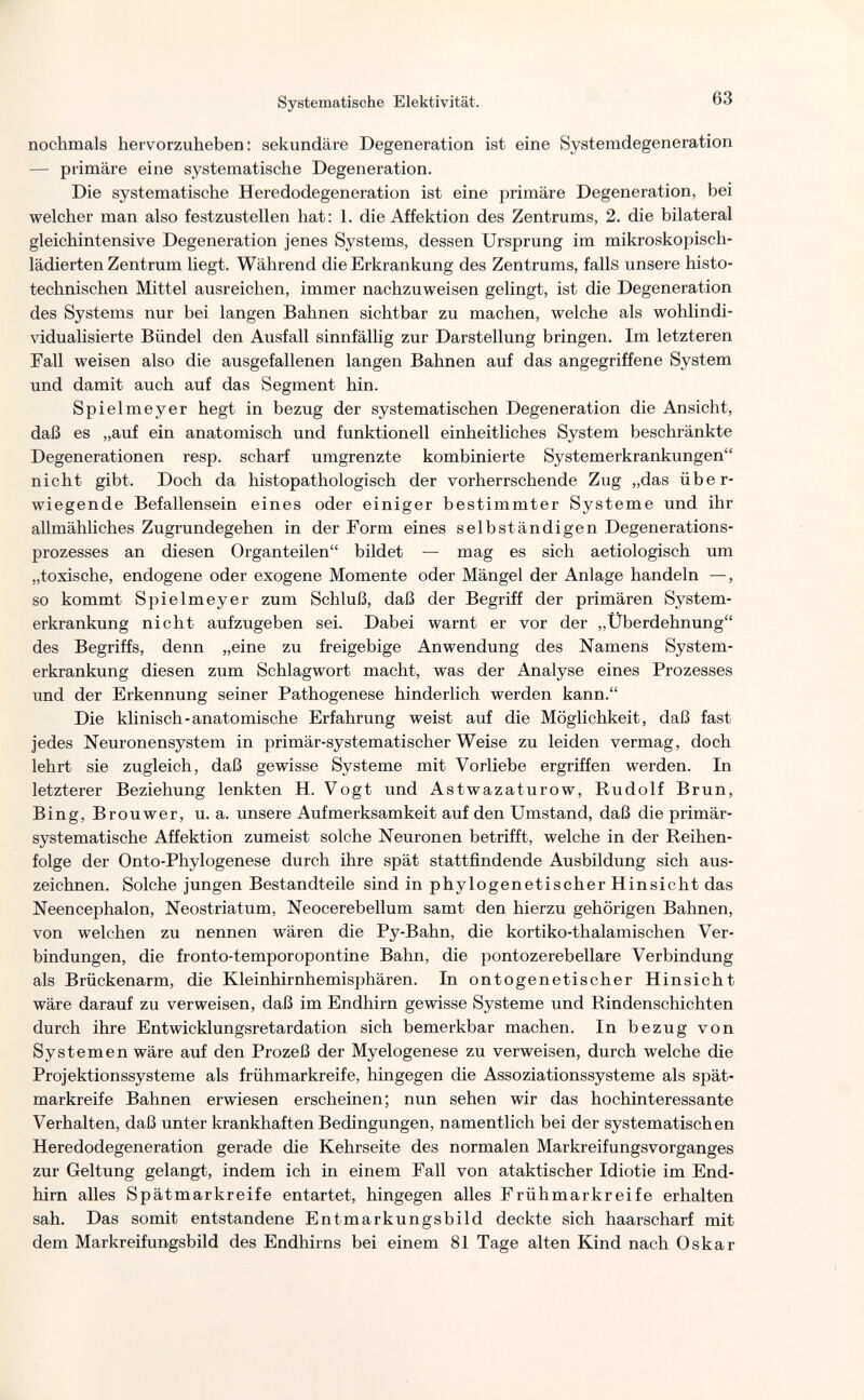 Systematische Elektivität. 63 nochmals hervorzuheben: sekundäre Degeneration ist eine Systemdegeneration — primäre eine systematische Degeneration. Die systematische Heredodegeneration ist eine primäre Degeneration, bei welcher man also festzustellen hat: 1. die Affektion des Zentrums, 2. die bilateral gleichintensive Degeneration jenes Systems, dessen Ursprung im mikroskopisch¬ lädierten Zentrum liegt. Während die Erkrankung des Zentrums, falls unsere histo- technischen Mittel ausreichen, immer nachzuweisen gelingt, ist die Degeneration des Systems nur bei langen Bahnen sichtbar zu machen, welche als wohlindi¬ vidualisierte Bündel den Ausfall sinnfällig zur Darstellung bringen. Im letzteren Fall weisen also die ausgefallenen langen Bahnen auf das angegriffene System und damit auch auf das Segment hin. Spielmeyer hegt in bezug der systematischen Degeneration die Ansicht, daß es „auf ein anatomisch und funktionell einheitliches System beschränkte Degenerationen resp. scharf umgrenzte kombinierte Systemerkrankungen nicht gibt. Doch da histopathologisch der vorherrschende Zug „das über¬ wiegende Befallensein eines oder einiger bestimmter Systeme und ihr allmähliches Zugrundegehen in der Form eines selbständigen Degenerations¬ prozesses an diesen Organteilen bildet — mag es sich aetiologisch um „toxische, endogene oder exogene Momente oder Mängel der Anlage handeln —, so kommt Spielmeyer zum Schluß, daß der Begriff der primären System¬ erkrankung nicht aufzugeben sei. Dabei warnt er vor der „Überdehnung des Begriffs, denn „eine zu freigebige Anwendung des Namens System¬ erkrankung diesen zum Schlagwort macht, was der Analyse eines Prozesses und der Erkennung seiner Pathogenese hinderlich werden kann. Die klinisch-anatomische Erfahrung weist auf die Möglichkeit, daß fast jedes Neuronensystem in primär-systematischer Weise zu leiden vermag, doch lehrt sie zugleich, daß gewisse Systeme mit Vorliebe ergriffen werden. In letzterer Beziehung lenkten H. Vogt und Astwazaturow, Rudolf Brun, Bing, Brouwer, u. a. unsere Aufmerksamkeit auf den Umstand, daß die primär¬ systematische Affektion zumeist solche Neuronen betrifft, welche in der Reihen¬ folge der Onto-Phylogenese durch ihre spät stattfindende Ausbildung sich aus¬ zeichnen. Solche jungen Bestandteile sind in phylogenetischer Hinsicht das Neencephalon, Neostriatum, Neocerebellum samt den hierzu gehörigen Bahnen, von welchen zu nennen wären die Py-Bahn, die kortiko-thalamischen Ver¬ bindungen, die fronto-temporopontine Bahn, die pontozerebellare Verbindung als Brückenarm, die Kleinhirnhemisphären. In ontogenetischer Hinsicht wäre darauf zu verweisen, daß im Endhirn gewisse Systeme und Rindenschichten durch ihre Entwicklungsretardation sich bemerkbar machen. In bezug von Systemen wäre auf den Prozeß der Myelogenese zu verweisen, durch welche die Projektionssysteme als frühmarkreife, hingegen die Assoziationssysteme als spät- markreife Bahnen erwiesen erscheinen; nun sehen wir das hochinteressante Verhalten, daß unter krankhaften Bedingungen, namentlich bei der systematischen Heredodegeneration gerade die Kehrseite des normalen MarkreifungsVorganges zur Geltung gelangt, indem ich in einem Fall von ataktischer Idiotie im End¬ hirn alles Spätmarkreife entartet, hingegen alles Frühmarkreife erhalten sah. Das somit entstandene Entmarkungsbild deckte sich haarscharf mit dem Markreifungsbild des Endhirns bei einem 81 Tage alten Kind nach Oskar